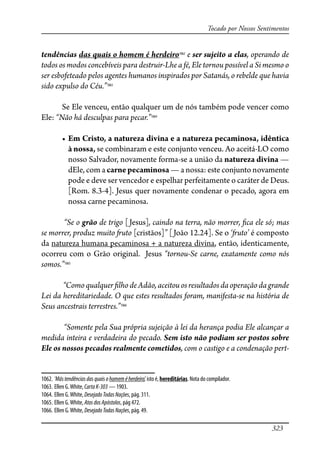 323
Tocado por Nossos Sentimentos
tendências das quais o homem é herdeiro1062
e ser sujeito a elas, operando de
todos os modos concebíveis para destruir-Lhe a fé, Ele tornou possível a Si mesmo o
ser esbofeteado pelos agentes humanos inspirados por Satanás, o rebelde que havia
sido expulso do Céu.”1063
Se Ele venceu, então qualquer um de nós também pode vencer como
Ele: “Não há desculpas para pecar.”1064
� ���������������������������������������������������������������
à nossa, se combinaram e este conjunto venceu. Ao aceitá-LO como
nosso Salvador, novamente forma-se a união da natureza divina —
dEle, com a carnepecaminosa — a nossa: este conjunto novamente
pode e deve ser vencedor e espelhar perfeitamente o caráter de Deus.
[Rom. 8.3-4]. Jesus quer novamente condenar o pecado, agora em
nossa carne pecaminosa.
“Se o grão de trigo [Jesus], caindo na terra, não morrer, �ca ele só; mas
se morrer, produz muito �uto [cristãos]” [João 12.24]. Se o ‘�uto’ é composto
da natureza humana pecaminosa + a natureza divina, então, identicamente,
ocorreu com o Grão original. Jesus “tornou-Se carne, exatamente como nós
somos.”1065
“Comoqualquer�lhodeAdão,aceitouosresultadosdaoperaçãodagrande
Lei da hereditariedade. O que estes resultados foram, manifesta-se na história de
Seus ancestrais terrestres.”1066
“Somente pela Sua própria sujeição à lei da herança podia Ele alcançar a
medida inteira e verdadeira do pecado. Sem isto não podiam ser postos sobre
Ele os nossos pecados realmente cometidos, com o castigo e a condenação pert-
1062. ‘Mástendênciasdasquaisohomeméherdeiro’, isto é, hereditárias. Nota do compilador.
1063. Ellen G.White, CartaK-303 — 1903.
1064. Ellen G.White, DesejadoTodasNações, pág. 311.
1065. Ellen G.White, AtosdosApóstolos, pág 472.
1066. Ellen G.White, DesejadoTodasNações, pág. 49.
 