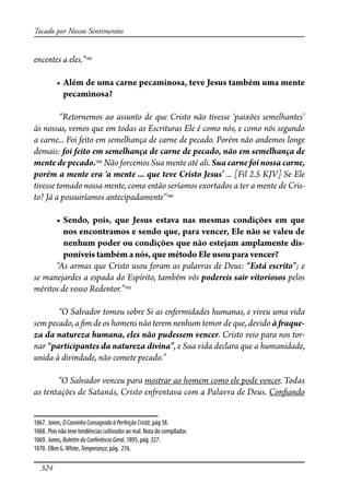 324
Tocado por Nossos Sentimentos
encentes a eles.”1067
� ����������������������������������������������������������
pecaminosa?
“Retornemos ao assunto de que Cristo não tivesse ‘paixões semelhantes’
às nossas, vemos que em todas as Escrituras Ele é como nós, e como nós segundo
a carne... Foi feito em semelhança de carne de pecado. Porém não andemos longe
demais: foi feito em semelhança de carne de pecado, não em semelhança de
mente de pecado.1068
Não forcemos Sua mente até ali. Sua carne foi nossa carne,
porém a mente era ‘a mente ... que teve Cristo Jesus’ ... [Fil 2.5 KJV] Se Ele
tivesse tomado nossa mente, como então seríamos exortados a ter a mente de Cris-
to? Já a possuiríamos antecipadamente”1069
� ������� ������ ���� ������ ������� ���� ������� ���������� ��� ����
nos encontramos e sendo que, para vencer, Ele não se valeu de
nenhum poder ou condições que não estejam amplamente dis-
poníveis também a nós, que método Ele usou para vencer?
“As armas que Cristo usou foram as palavras de Deus: “Está escrito”; e
se manejardes a espada do Espírito, também vós podereis sair vitoriosos pelos
méritos de vosso Redentor.”1070
“O Salvador tomou sobre Si as enfermidades humanas, e viveu uma vida
sem pecado, a �m de os homens não terem nenhum temor de que, devido à �aque-
za da natureza humana, eles não pudessem vencer. Cristo veio para nos tor-
nar “participantes da natureza divina”, e Sua vida declara que a humanidade,
unida à divindade, não comete pecado.”
“O Salvador venceu para mostrar ao homem como ele pode vencer. Todas
as tentações de Satanás, Cristo enfrentava com a Palavra de Deus. Con�ando
1067. Jones, OCaminhoConsagradoàPerfeição Cristã, pág 38.
1068. Pois não teve tendências cultivadas ao mal. Nota do compilador.
1069. Jones, BoletimdaConferênciaGeral, 1895, pág. 327.
1070. Ellen G.White, Temperança, pág. 276.
 