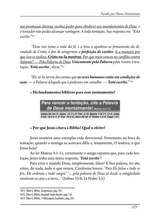 325
Tocado por Nossos Sentimentos
nas promessas divinas, recebia poder para obedecer aos mandamentos de Deus e
o tentador não podia alcançar vantagem. A toda tentação, Sua resposta era: “Está
escrito.”1071
“Deus nos toma a mão da fé, e a leva a apoderar-se �rmemente da di-
vindade de Cristo, a �m de atingirmos a perfeição de caráter. E a maneira por
que isso se realiza, Cristo no-la mostrou. Por que meio venceu no con�ito contra
Satanás? — Pela Palavra de Deus. Unicamente pela Palavra pôde resistir à ten-
tação. ‘Está escrito’, dizia.”1072
“Ele só Se serviu das armas que os seres humanos estão em condições de
usar — a Palavra dAquele que é poderoso em conselho — ‘Está escrito.’”1073
� ����������������������������������������������
� ���������������������������������������������
Jesus manteve uma exemplar vida devocional. Entretanto, na hora da
tentação, quando o inimigo se acercava dEle e, tenazmente, O tentava, o que
Jesus fazia?
Ao ler Mateus 4.1-11, certamente o amigo reparou que, para cada ten-
tação, Jesus tinha uma única resposta: ‘Está escrito’!
Para criar o mundo Deus, simplesmente, falou! E Sua palavra, no ato,
criou, do nada, tudo o que vemos. Conforme lemos: “Pois Ele falou e tudo se
fez; Ele ordenou e tudo surgiu” “... pela palavra de Deus já desde a antigüidade
existiram os céus e a terra...” (Salmo 33.9; 2a Pedro 3.5)
1071. Ellen G.White,Temperança, pág. 107.
1072. Ellen G.White, DesejadoTodasNações, pág. 123.
1073. Ellen G.White, 1ªMensagensEscolhidas, pág. 255.
 
