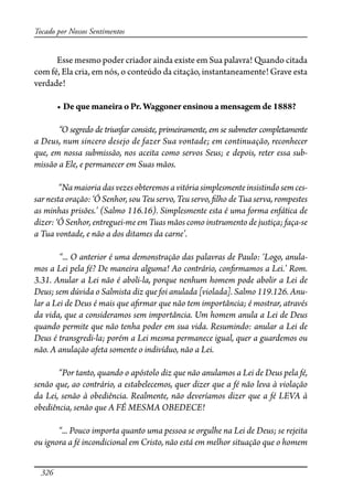 326
Tocado por Nossos Sentimentos
Esse mesmo poder criador ainda existe em Sua palavra! Quando citada
com fé, Ela cria, em nós, o conteúdo da citação, instantaneamente! Grave esta
verdade!
� ���������������������������������������������������������
“O segredo de triunfar consiste, primeiramente, em se submeter completamente
a Deus, num sincero desejo de fazer Sua vontade; em continuação, reconhecer
que, em nossa submissão, nos aceita como servos Seus; e depois, reter essa sub-
missão a Ele, e permanecer em Suas mãos.
“Na maioria das vezes obteremos a vitória simplesmente insistindo sem ces-
sar nesta oração: ‘Ó Senhor, sou Teu servo, Teu servo, �lho de Tua serva, rompestes
as minhas prisões.’ (Salmo 116.16). Simplesmente esta é uma forma enfática de
dizer: ‘Ó Senhor, entreguei-me em Tuas mãos como instrumento de justiça; faça-se
a Tua vontade, e não a dos ditames da carne’.
“... O anterior é uma demonstração das palavras de Paulo: ‘Logo, anula-
mos a Lei pela fé? De maneira alguma! Ao contrário, con�rmamos a Lei.’ Rom.
3.31. Anular a Lei não é aboli-la, porque nenhum homem pode abolir a Lei de
Deus; sem dúvida o Salmista diz que foi anulada [violada]. Salmo 119.126. Anu-
lar a Lei de Deus é mais que a�rmar que não tem importância; é mostrar, através
da vida, que a consideramos sem importância. Um homem anula a Lei de Deus
quando permite que não tenha poder em sua vida. Resumindo: anular a Lei de
Deus é transgredi-la; porém a Lei mesma permanece igual, quer a guardemos ou
não. A anulação afeta somente o indivíduo, não a Lei.
“Por tanto, quando o apóstolo diz que não anulamos a Lei de Deus pela fé,
senão que, ao contrário, a estabelecemos, quer dizer que a fé não leva à violação
da Lei, senão à obediência. Realmente, não deveríamos dizer que a fé LEVA à
obediência, senão que A FÉ MESMA OBEDECE!
“... Pouco importa quanto uma pessoa se orgulhe na Lei de Deus; se rejeita
ou ignora a fé incondicional em Cristo, não está em melhor situação que o homem
 