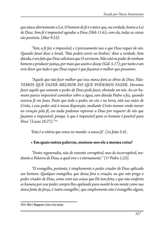 327
Tocado por Nossos Sentimentos
que ataca abertamente a Lei. O homem de fé é o único que, na verdade, honra a Lei
de Deus. Sem fé é impossível agradar a Deus (Heb 11.6); com ela, todas as coisas
são possíveis. (Mar 9.23).
“Sim, a fé faz o impossível, e é precisamente isso o que Deus requer de nós.
Quando Josué disse a Israel, ‘Não podeis servir ao Senhor,’ disse a verdade. Sem
dúvida,éumfatoqueDeussolicitavaqueOservissem.Nãoestánopoderdenenhum
homem o produzir justiça, por mais que assim o deseje (Gál. 5.17); por tanto é um
erro dizer que tudo o que Deus requer é que façamos o melhor que possamos.
“Aquele que não �zer melhor que isso, nunca fará as obras de Deus. Não:
TEMOS QUE FAZER MELHOR DO QUE PODEMOS FAZER. Devemos
fazer aquilo que somente o poder de Deus pode fazer, obrando em nós. Ao ser hu-
mano parece impossível caminhar sobre a água, sem dúvida Pedro o fez, quando
exerceu fé em Jesus. Posto que todo o poder, no céu e na terra, está nas mãos de
Cristo, e esse poder está à nossa disposição, mediante Cristo mesmo vindo morar
no coração pela fé, em nada podemos reprovar a Deus por requerer de nós que
façamos o impossível; porque ‘o que é impossível para os homens é possível para
Deus’ (Lucas 18.27).”1074
‘Esta é a vitória que vence no mundo: a nossa fé’. (1a João 5.4).
� ��������������������������������������������������������
“Fostes regenerados, não de semente corruptível, mas de incorruptível, me-
diante a Palavra de Deus, a qual vive e é eternamente.” (1ª Pedro 1.23).
“O evangelho, portanto, é simplesmente o poder criador de Deus aplicado
aos homens. Qualquer evangelho, que deixa fora a criação, ou que não prega o
poder criador de Deus, como visto nas coisas que Ele tem feito, e que não conforta
os homens por esse poder, sempre lhes apelando para mantê-lo em mente como sua
única fonte de força, é ‘outro evangelho’, que simplesmente não é evangelho algum,
1074. Ellet J.Waggoner, CristoeSuaJustiça.
 