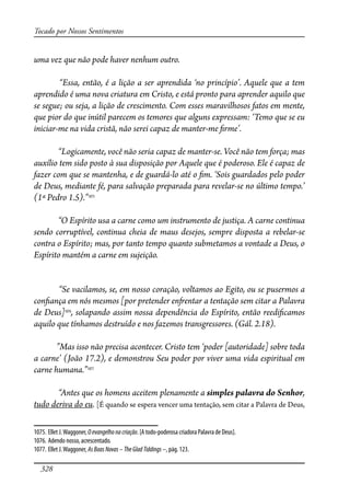 328
Tocado por Nossos Sentimentos
uma vez que não pode haver nenhum outro.
“Essa, então, é a lição a ser aprendida ‘no princípio’. Aquele que a tem
aprendido é uma nova criatura em Cristo, e está pronto para aprender aquilo que
se segue; ou seja, a lição de crescimento. Com esses maravilhosos fatos em mente,
que pior do que inútil parecem os temores que alguns expressam: ‘Temo que se eu
iniciar-me na vida cristã, não serei capaz de manter-me �rme’.
“Logicamente, você não seria capaz de manter-se. Você não tem força; mas
auxílio tem sido posto à sua disposição por Aquele que é poderoso. Ele é capaz de
fazer com que se mantenha, e de guardá-lo até o �m. ‘Sois guardados pelo poder
de Deus, mediante fé, para salvação preparada para revelar-se no último tempo.’
(1ª Pedro 1.5).”1075
“O Espírito usa a carne como um instrumento de justiça. A carne continua
sendo corruptível, continua cheia de maus desejos, sempre disposta a rebelar-se
contra o Espírito; mas, por tanto tempo quanto submetamos a vontade a Deus, o
Espírito mantém a carne em sujeição.
“Se vacilamos, se, em nosso coração, voltamos ao Egito, ou se pusermos a
con�ança em nós mesmos [por pretender en�entar a tentação sem citar a Palavra
de Deus]1076
, solapando assim nossa dependência do Espírito, então reedi�camos
aquilo que tínhamos destruído e nos fazemos transgressores. (Gál. 2.18).
”Mas isso não precisa acontecer. Cristo tem ‘poder [autoridade] sobre toda
a carne’ (João 17.2), e demonstrou Seu poder por viver uma vida espiritual em
carne humana.”1077
“Antes que os homens aceitem plenamente a simples palavra do Senhor,
tudo deriva do eu. [É quando se espera vencer uma tentação, sem citar a Palavra de Deus,
1075. Ellet J.Waggoner, Oevangelhonacriação. [A todo-poderosa criadora Palavra de Deus].
1076. Adendo nosso, acrescentado.
1077. Ellet J.Waggoner, AsBoasNovas–TheGladTiddings –, pág. 123.
 