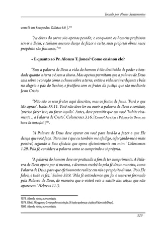 329
Tocado por Nossos Sentimentos
com fé em Seu poder. Gálatas 6.8 ].1078
“As obras da carne são apenas pecado; e conquanto os homens professem
servir a Deus, e tenham ansioso desejo de fazer o certo, suas próprias obras nesse
propósito são �acassos.”1079
� ��������������������������������������������������
“Sem a palavra de Deus a vida do homem é tão destituída de poder e bon-
dade quanto a terra o é sem a chuva. Mas apenas permitam que a palavra de Deus
caia sobre o coração como a chuva sobre a terra; então a vida será verdejante e bela
na alegria e paz do Senhor, e �utífera com os �utos da justiça que são mediante
Jesus Cristo.
“Não são os seus �utos aqui descritos, mas os �utos de Jesus. ‘Fará o que
Me apraz’. Isaías 55.11. Você não deve ler ou ouvir a palavra de Deus e concluir,
‘preciso fazer isso, ou fazer aquilo’. Antes, deve permitir que em você ‘habite rica-
mente ... a Palavra de Cristo’. Colossenses 3.16. [Como? Ao citar a Palavra de Deus, na
hora da tentação!]1080
.
“A Palavra de Deus deve operar em você para levá-lo a fazer o que Ele
deseja que você faça. ‘Para isso é que eu também me afadigo, esforçando-me o mais
possível, segundo a Sua e�cácia que opera e�cientemente em mim.’ Colossenses
1.29. Pela fé, considere a palavra como se cumprindo a si própria.
“A palavra do homem deve ser praticada a �m de ter cumprimento. A Pala-
vra de Deus opera por si mesma, e devemos recebê-la pela fé dessa maneira, como
Palavra de Deus, para que efetivamente realize em nós o propósito divino. ‘Pois Ele
falou, e tudo se fez.’ Salmo 33.9. ‘Pela fé entendemos que foi o universo formado
pela Palavra de Deus, de maneira que o visível veio a existir das coisas que não
aparecem.’ Hebreus 11.3.
1078. Adendo nosso, acrescentado.
1079. Ellet J.Waggoner, Oevangelhonacriação. [A todo-poderosa criadora Palavra de Deus].
1080. Adendo nosso, acrescentado.
 