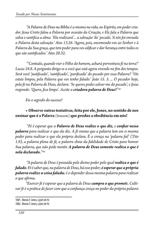 330
Tocado por Nossos Sentimentos
“A Palavra de Deus na Bíblia é a mesma na vida, no Espírito, em poder cria-
dor. Jesus Cristo falou a Palavra por ocasião da Criação, e Ele fala a Palavra que
salva e santi�ca a alma. ‘Ela realizará’... a salvação ‘do’ pecado. ‘A nós foi enviada
a Palavra desta salvação.’ Atos 13.26. ‘Agora, pois, encomendo-vos ao Senhor e à
Palavra da Sua graça, que tem poder para vos edi�car e dar herança entre todos os
que são santi�cados.’ Atos 20.32.
“‘Contudo, quando vier o Filho do homem, achará porventura fé na terra?’
Lucas 18.8. A pergunta dirige-se a você que está agora vivendo no �m dos tempos.
Será você ‘justi�cado’, ‘santi�cado’, ‘puri�cado’ do pecado por essa Palavra? ‘Vós
estais limpos, pela Palavra que vos tenho falado.’ João 15. 3. ... O pecador hoje,
pela fé na Palavra de Deus, declara: ‘Se queres podes salvar-me do pecado’, e Jesus
responde: ‘Quero, �ca limpo’. Aceite a criadora palavra de Deus!”1081
Eis o segredo do sucesso!
� �������������������������������������������������������������������
ensinar que é a Palavra [Semente]��������������������������������
“Fé é esperar que a Palavra de Deus realize o que diz, e con�ar nessa
palavra para realizar o que ela diz. A fé ensina que a palavra tem em si mesma
poder para realizar o que ela própria declara. É a crença na ‘palavra �el’ (Tito
1.9), a palavra plena de fé, a palavra cheia da �delidade de Cristo para honrar
Sua palavra, que não pode mentir. A palavra de Deus somente realiza o que é
nela declarado.”1082
“A palavra de Deus é possuída pelo divino poder pelo qual realiza o que é
falado.Féésaber que, na palavra de Deus, háessepoder;éesperarqueaprópria
palavra realize a coisa falada; é o depender dessa mesma palavra para realizar
o que a�rma.
“Exercer fé é esperar que a palavra de Deus cumpra o que promete. Culti-
var fé é a prática de fazer com que a con�ança cresça no poder da própria palavra
1081. AlonzoT. Jones, LiçõesdeFé.
1082. AlonzoT. Jones, LiçõesdeFé.
 