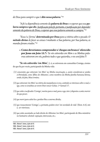 331
Tocado por Nossos Sentimentos
de Deus para cumprir o que é dito nessa palavra.”1083
“A fé é a dependência somente da palavra de Deus e o esperar que essa pa-
lavra cumpra o que diz. Justi�cação pela fé, portanto, é justi�cação por depender
somente da palavra de Deus, e esperar que essa palavra somente a cumpra.”1084
“Essa é a ‘forma’ determinada por Deus para a vitória sobre o pecado. O
método divino de fazer as coisas é mediante a Sua palavra; por Sua palavra, os
mundos foram criados.”1085
� �����������������������������������������������������������
por Jesus em João 15.7: ‘Se vós estiverdes em Mim e as Minhas pala-
vras estiverem em vós, pedireis tudo o que quiserdes, e vos será feito.’?
“Se vós estiverdes ‘em Mim’, [i. é, se estiverem em comunhão Comigo, cientes
do que �z por vocês, participando da Minha vida:
(1) conscientes que estiveram ‘em Mim’ na Minha encarnação, e, assim consideram-se unidos
à Divindade, como ‘�lhos do Altíssimo’, como membros da Minha família humana/divina,
sendo, de fato, Meus irmãos;
(2) que estiveram ‘em Mim’ na vitória da manjedoura à cruz, sentindo-se vitoriosos sobre o mal, o
ego, como os israelitas ao verem Davi vencer Golias. 1ª Samuel 17.
(3) que estão cruci�cados ‘Comigo’, mortos para o mal, para o ego, isto é, dispostos a antes morrer
do que pecar;
(4) que morri para salvá-los e perdoei-lhes a enorme dívida;
(5) que ressuscitaram ‘Comigo’, e, portanto, podem viver ‘em novidade de vida’ (Rom. 6.4), isto
é, ser vitoriosos;
(6) que estão assentados ao lado direito do Altíssimo ‘em Mim’, participando do Meu ministério
no Santuário celestial: expiação, intercessão, etc.;
1083. AlonzoT. Jones, LiçõesdeFé.
1084. AlonzoT. Jones,LiçõesdeFé.
1085. AlonzoT. Jones, LiçõesdeFé.
 