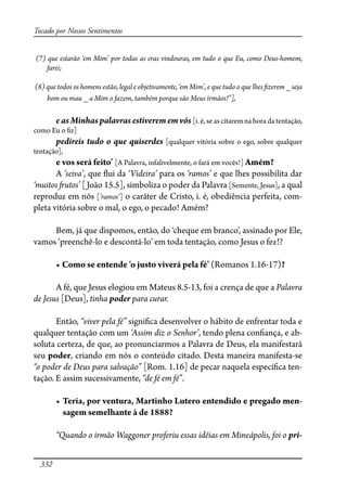 332
Tocado por Nossos Sentimentos
(7) que estarão ‘em Mim’ por todas as eras vindouras, em tudo o que Eu, como Deus-homem,
farei;
(8) que todos os homens estão, legal e objetivamente, ‘em Mim’, e que tudo o que lhes �zerem _ seja
bom ou mau _ a Mim o fazem, também porque são Meus irmãos!”],
e as Minhas palavras estiverem em vós [i. é, se as citarem na hora da tentação,
como Eu o �z]
pedireis tudo o que quiserdes [qualquer vitória sobre o ego, sobre qualquer
tentação],
����������������� [A Palavra, infalivelmente, o fará em vocês!] Amém?
A ‘seiva’, que �ui da ‘Videira’ para os ‘ramos’ e que lhes possibilita dar
‘muitos �utos’ [João 15.5], simboliza o poder da Palavra [Semente, Jesus], a qual
reproduz em nós [’ramos’] o caráter de Cristo, i. é, obediência perfeita, com-
pleta vitória sobre o mal, o ego, o pecado! Amém?
Bem, já que dispomos, então, do ‘cheque em branco’, assinado por Ele,
vamos ‘preenchê-lo e descontá-lo’ em toda tentação, como Jesus o fez!?
� �����������������������������������������(Romanos 1.16-17)?
A fé, que Jesus elogiou em Mateus 8.5-13, foi a crença de que a Palavra
de Jesus [Deus], tinha poder para curar.
Então, “viver pela fé” signi�ca desenvolver o hábito de enfrentar toda e
qualquer tentação com um ‘Assim diz o Senhor’, tendo plena con�ança, e ab-
soluta certeza, de que, ao pronunciarmos a Palavra de Deus, ela manifestará
seu poder, criando em nós o conteúdo citado. Desta maneira manifesta-se
“o poder de Deus para salvação” [Rom. 1.16] de pecar naquela especí�ca ten-
tação. E assim sucessivamente, “de fé em fé”.
� �����������������������������������������������������������-
sagem semelhante à de 1888?
“Quando o irmão Waggoner proferiu essas idéias em Mineápolis, foi o pri-
 