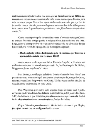 333
Tocado por Nossos Sentimentos
meiro ensinamento claro sobre esse tema, que eu jamais ouvira de lábios hu-
manos, com exceção de conversas havidas entre mim e o meu esposo. Eu disse para
mim mesmo, é porque Deus o tem apresentado a mim em visão que vejo isso de
forma tão clara, e eles não podem vê-lo porque nunca se lhes tinha sido apresen-
tado como a mim. E quando outro apresentou-o, cada �bra do meu coração disse:
Amém.”1086
Como se comprova pelo testemunho supra, a ‘preciosa mensagem’, mui-
to embora fosse tão antiga quanto à própria Bíblia, foi novíssima em 1888.
Logo, como o leitor percebe, vê-se quanto de verdade há na a�rmativa de que
Lutero já havia recebido e pregado a 3a mensagem angélica!
� ���� � ������� ����� � ����������� ���� �� �������� ��� ������ � ��
que nos foi enviada por Deus em 1888?
Assim como se diz que, na física, Einstein ‘engoliu’ a Newton, se-
melhantemente, em termos de compreensão da Justi�cação pela Fé bíblica,
Waggoner e Jones ‘engoliram’ a Lutero.
Para Lutero, a justi�cação pela fé era Deus declarando: ‘você é justo’; era
puramente uma transação legal; era apenas a imputação da Justiça de Cristo,
restrita ao que Deus fez por nós, em Cristo. “Toda a nossa retidão está fora de
nós; ela habita inteiramente em Jesus Cristo.”
Para Waggoner, por outro lado, quando Deus declara: ‘você é justo’,
devido ao poder criador da Sua Palavra, também torna justo (João 1.12; Rom.
5.19). Inclui tanto o que Cristo fez por nós como o que opera em nós. Inclui
tanto a imputação como a comunicação da Justiça de Cristo.
O que Cristo fez por nós nos dá o direito à vida eterna e o que Ele fez,
faz e fará em nós nos torna dignos da vida eterna.
1086. Ellen G.White, 5MR219.1;Ms5, p. 10. (Sermon, Rome, NewYork, 19.06.1889.)
 