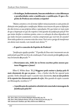 334
Tocado por Nossos Sentimentos
� �����������������������������������������������������������
e peculiaridades entre a justi�cação e santi�cação. O que o Es-
pírito de Profecia nos orienta a respeito?
“Muitos cometem o erro de tentar de�nir minuciosamente os sutis pontos de
distinção entre justi�cação e santi�cação. Muitas vezes trazem eles para as de�nições
dos dois termos as suas próprias idéias e especulações. Por que tentar ser mais exato
do que a Inspiração no que diz respeito à vital questão da justi�cação pela fé? Por
que tentar deci�ar os mínimos pontos, como se a salvação da alma dependesse de
que todos tivessem exatamente a mesma compreensão que você tem do assunto?
Nem todos podem ter a mesma visão das coisas. Você corre o perigo de transformar
um átomo num mundo, e um mundo num átomo.”1087
� ���������������������������������������������
“Justi�cação signi�ca perdão.” “O perdão de Deus não é meramente um ato
judicial pelo qual Ele nos livra da condenação. É não somente perdão pelo pecado,
mas livramento do pecado.”1088
� ������������������������������������������������������������-
tores Waggoner e Jones?
Ellen G. White disse: “E. J. Waggoner pode ensinar a Justiça pela Fé
mais claramente do que eu posso ... Sim, o Senhor deu-lhe luz especial nesta
questão. Tenho almejado expor o assunto mais claramente, mas eu não poderia
tê-lo exposto tão claramente quanto ele o fez. Mas quando ele expôs o assunto
em Minneapolis, reconheci-o”.1089
� ��������������������������������������������������������
Justi�cação pela Fé?
1087. Ellen G.White, CristoTriunfante [Meditações Matinais 2002], pág. 149.
1088. Ellen G.White, MeditaçõesMatinais1999, pág. 29; MaiorDiscursodeCristo, pág. 114.
1089. Entrevista do Pr.Washburn, após 1888, conforme www.1888MSC.org.
 