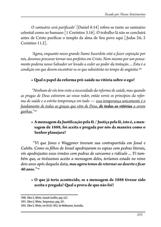335
Tocado por Nossos Sentimentos
O santuário será puri�cado’ [Daniel 8.14] refere-se tanto ao santuário
celestial como ao humano [1 Coríntios 3.16]. O trabalho lá não se concluirá
antes de Cristo puri�car o templo da alma de Seu povo aqui [Judas 24; 2
Coríntios 11.2].
‘Agora, enquanto nosso grande Sumo Sacerdote está a fazer expiação por
nós, devemos procurar tornar-nos perfeitos em Cristo. Nem mesmo por um pensa-
mento poderia nosso Salvador ser levado a ceder ao poder da tentação. ... Esta é a
condição em que devem encontrar-se os que subsistirão no tempo de angústia.1090
� ���������������������������������������������������������
“Nenhum de vós tem visto a necessidade da reforma de saúde, mas quando
as pragas de Deus estiverem ao vosso redor, então vereis os princípios da refor-
ma de saúde e a estrita temperança em tudo — essa temperança unicamente é o
fundamento de todas as graças que vêm de Deus, de todas as vitórias a serem
ganhas.”1091
� ������������������������������������������������������������������-
sagem de 1888, foi aceita e pregada por nós da maneira como o
Senhor planejara?
“Vi que Jones e Waggoner tiveram sua contrapartida em Josué e
Calebe. Como os �lhos de Israel apedrejaram os espias com pedras literais,
vós apedrejastes esses irmãos com pedras de sarcasmo e ridículo ... Vi tam-
bém que, se tivéssemos aceito a mensagem deles, teríamos estado no reino
dois anos após daquela data, mas agora temos de retornar ao deserto e �car
40 anos.”1092
� ��������������������������������������������������������������
aceita e pregada? Qual a prova de que não foi?
1090. Ellen G.White, GrandeCon�ito, pág 623.
1091. Ellen G.White,Temperança, pág. 201.
1092. Ellen G.White, em 09.05.1892, de Melbourne, Austrália.
 