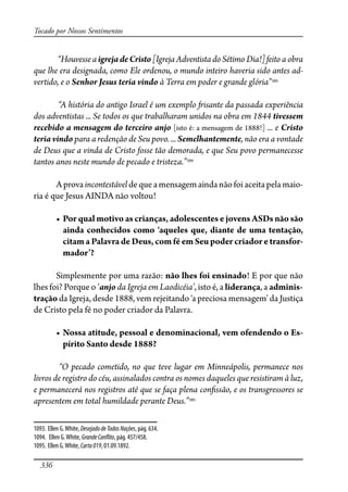 336
Tocado por Nossos Sentimentos
“HouvesseaigrejadeCristo[IgrejaAdventistadoSétimo Dia!]feito a obra
que lhe era designada, como Ele ordenou, o mundo inteiro haveria sido antes ad-
vertido, e o Senhor Jesus teria vindo à Terra em poder e grande glória”1093
“A história do antigo Israel é um exemplo �isante da passada experiência
dos adventistas ... Se todos os que trabalharam unidos na obra em 1844 tivessem
recebido a mensagem do terceiro anjo [isto é: a mensagem de 1888!] ... e Cristo
teria vindo para a redenção de Seu povo. ... Semelhantemente, não era a vontade
de Deus que a vinda de Cristo fosse tão demorada, e que Seu povo permanecesse
tantos anos neste mundo de pecado e tristeza.”1094
Aprovaincontestáveldequeamensagemaindanãofoiaceitapelamaio-
ria é que Jesus AINDA não voltou!
� ����������������������������������������������������������������
������������������������������������������������������������
citam a Palavra de Deus, com fé em Seu poder criador e transfor-
�������
Simplesmente por uma razão: não lhes foi ensinado! E por que não
lhes foi? Porque o ‘anjo da Igreja em Laodicéia’, isto é, a liderança, a adminis-
tração da Igreja, desde 1888, vem rejeitando ‘a preciosa mensagem’ da Justiça
de Cristo pela fé no poder criador da Palavra.
� �����������������������������������������������������������-
pírito Santo desde 1888?
“O pecado cometido, no que teve lugar em Minneápolis, permanece nos
livros de registro do céu, assinalados contra os nomes daqueles que resistiram à luz,
e permanecerá nos registros até que se faça plena con�ssão, e os transgressores se
apresentem em total humildade perante Deus.”1095
1093. Ellen G.White, DesejadodeTodasNações, pág. 634.
1094. Ellen G.White, GrandeCon�ito, pág. 457/458.
1095. Ellen G.White, Carta019, 01.09.1892.
 