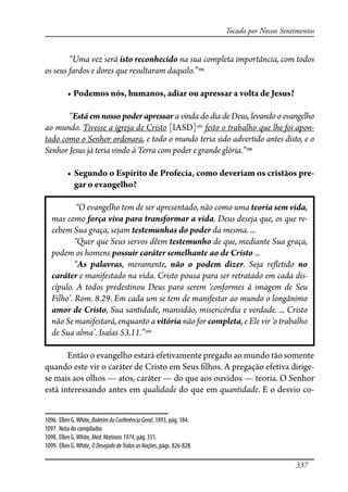 337
Tocado por Nossos Sentimentos
“Uma vez será isto reconhecido na sua completa importância, com todos
os seus fardos e dores que resultaram daquilo.”1096
� ���������������������������������������������������������
“Está em nosso poder apressar a vinda do dia de Deus, levando o evangelho
ao mundo. Tivesse a igreja de Cristo [IASD]1097
feito o trabalho que lhe foi apon-
tado como o Senhor ordenara, e todo o mundo teria sido advertido antes disto, e o
Senhor Jesus já teria vindo à Terra com poder e grande glória.”1098
� �������������������������������������������������������������-
gar o evangelho?
“O evangelho tem de ser apresentado, não como uma teoria sem vida,
mas como força viva para transformar a vida. Deus deseja que, os que re-
cebem Sua graça, sejam testemunhas do poder da mesma. ...
“Quer que Seus servos dêem testemunho de que, mediante Sua graça,
podem os homens possuir caráter semelhante ao de Cristo ...
“As palavras, meramente, não o podem dizer. Seja re�etido no
caráter e manifestado na vida. Cristo pousa para ser retratado em cada dis-
cípulo. A todos predestinou Deus para serem ‘conformes à imagem de Seu
Filho’. Rom. 8.29. Em cada um se tem de manifestar ao mundo o longânimo
amor de Cristo, Sua santidade, mansidão, misericórdia e verdade. ... Cristo
não Se manifestará, enquanto a vitória não for completa, e Ele vir ‘o trabalho
de Sua alma’. Isaías 53.11.”1099
Então o evangelho estará efetivamente pregado ao mundo tão somente
quando este vir o caráter de Cristo em Seus �lhos. A pregação efetiva dirige-
se mais aos olhos — atos, caráter — do que aos ouvidos — teoria. O Senhor
está interessando antes em qualidade do que em quantidade. E o desvio co-
1096. Ellen G.White, BoletimdaConferênciaGeral, 1893, pág. 184.
1097. Nota do compilador.
1098. Ellen G.White, Med.Matinais1974, pág. 351.
1099. Ellen G.White, ODesejadodeTodasasNações, págs. 826-828.
 