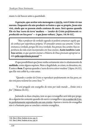 338
Tocado por Nossos Sentimentos
mum é o de buscar antes a quantidade.
A geração, que aceitar esta mensagem e vivê-la, verá Cristo vir nas
nuvens. Enquanto ela não produzir os frutos a que se propõe, Jesus não
virá, ainda que se passem ainda centenas de anos. Será apenas quando
Ele vir Sua ‘seara da terra’ madura — ‘caráter de Cristo perfeitamente re-
produzido em Seu povo’ — é que Jesus voltará. [Apoc. 14.14-15].
“Mas o professor da verdade sagrada só poderá comunicar aquilo que
ele conhece por experiência própria. ‘O semeador semeia sua semente.’ Cristo
ensinava a verdade, porque Ele era a verdade. Seu pensar, Seu caráter, Sua ex-
periência da vida eram incorporados em Seus ensinos. Assim também é com
Seus servos; os que querem ensinar a Palavra de Deus precisam apropriar-se
dela pela experiência pessoal.”1100
OquepossibilitaráqueJesusvenhacertamentenãoéoalastramentoda
maldade, como alguns supõem. Nem a ilegalidade, as crises, os desastres, etc.
Éantesobem.Éapenasquandoa‘searadaterraestivermadura’(Apoc.14.15),
que Ele virá colhê-la, e não antes.
“Quando o caráter de Cristo se reproduzir perfeitamente em Seu povo, en-
tão virá para reclamá-los como Seus.”1101
“E será pregado este evangelho do reino por todo mundo ... Então virá o
�m” [Mateus 24.14].
Juntando as duas citações, tem-se que o evangelho será tido por prega-
do a alguém tão somente quando ele ouvir o evangelho e vir o caráter de Cris-
to perfeitamente reproduzido em um cristão. Apenas a teoria do evangelho
não é o bastante para se concluir a missão evangélica.
1100. Ellen G.White, ParábolasdeJesus, pág. 43.
1101. Ellen G.White, ParábolasdeJesus, pág. 69.
 