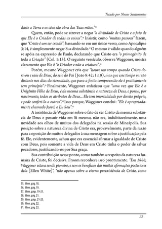 33
Tocado por Nossos Sentimentos
daste a Terra e os céus são obra das Tuas mãos.”55
Quem, então, pode se atrever a negar “a divindade de Cristo e o fato de
que Ele é o Criador de todas as coisas”.56
Insistir, como “muitas pessoas” fazem,
que “Cristo é um ser criado”, baseando-se em um único verso, como Apocalipse
3:14, é simplesmente negar Sua divindade.57
O mesmo é válido quando alguém
se apóia na expressão de Paulo, declarando que Cristo era “o primogênito de
toda a Criação” (Col. 1:15). O seguinte versículo, observa Waggoner, mostra
claramente que Ele é “o Criador e não a criatura”.58
Porém, mesmo Waggoner cria que “houve um tempo quando Cristo de-
rivou e saiu de Deus, do seio do Pai (João 8:42; 1:18), mas que esse tempo vai tão
distante nos dias da eternidade, que para a �nita compreensão ele é praticamente
sem princípio”.59
Finalmente, Waggoner enfatizou que “uma vez que Ele é o
Unigênito Filho de Deus, é da mesma substância e natureza de Deus, e possui, por
nascimento, todos os atributos de Deus... Ele tem imortalidade por direito próprio,
e pode conferi-la a outros”.60
Isso porque, Waggoner conclui: “Ele é apropriada-
mente chamado Jeová, o Eu Sou”.61
A insistência de Waggoner sobre o fato de ser Cristo da mesma substân-
cia de Deus e possuir vida em Si mesmo, não era, indubitavelmente, uma
novidade aos olhos de muitos dos delegados na sessão de Mineápolis. Sua
posição sobre a natureza divina de Cristo era, provavelmente, parte da razão
para a oposição de muitos delegados à sua mensagem sobre a justi�cação pela
fé. Ele, evidentemente, achou que era essencial a�rmar a igualdade de Cristo
com Deus, pois somente a vida de Deus em Cristo tinha o poder de salvar
pecadores, justi�cando-os por Sua graça.
Suacontribuiçãonesseponto,comotambémarespeito danaturezahu-
mana de Cristo, foi decisiva. Froom reconhece isso prontamente: “Em 1888,
Waggoner estava sendo pioneiro, e sem os benefícios das muitas a�rmações posteriores
dela [Ellen White]”, “não apenas sobre a eterna preexistência de Cristo, como
55. Idem, pág. 18.
56. Idem, pág. 19.
57. Idem, págs. 19-21.
58. Idem, pág. 21.
59. Idem, págs. 21-25.
60. Idem, pág. 22.
61. Idem, pág. 23.
 