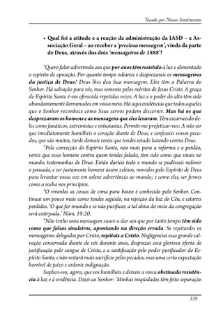339
Tocado por Nossos Sentimentos
� �������������������������������������������������������������-
sociação Geral – ao receber a ‘preciosa mensagem’, vinda da parte
de Deus, através dos dois ‘mensageiros de 1888’?
“Quero falar advertindo aos que por anos têm resistido à luz e alimentado
o espírito de oposição. Por quanto tempo odiareis e desprezareis os mensageiros
da justiça de Deus? Deus lhes deu Sua mensagem. Eles têm a Palavra do
Senhor. Há salvação para vós, mas somente pelos méritos de Jesus Cristo. A graça
do Espírito Santo é-vos oferecida repetidas vezes. A luz e o poder do alto têm sido
abundantementederramados emvossomeio.Háaquievidênciasquetodosaqueles
que o Senhor reconhece como Seus servos podem discernir. Mas há os que
desprezaram os homens e as mensagensqueeleslevaram. Têm escarnecido de-
les como fanáticos, extremistas e entusiastas. Permiti-me profetizar-vos: A não ser
que imediatamente humilheis o coração diante de Deus, e confesseis vossos peca-
dos, que são muitos, tarde demais vereis que tendes estado lutando contra Deus.
“Pela convicção do Espírito Santo, não mais para a reforma e o perdão,
vereis que esses homens contra quem tendes falado, têm sido como que sinais no
mundo, testemunhas de Deus. Então daríeis todo o mundo se pudésseis redimir
o passado, e ser justamente homens assim zelosos, movidos pelo Espírito de Deus
para levantar vossa voz em solene advertência ao mundo; e como eles, ser �rmes
como a rocha nos princípios.
“O virardes as coisas de cima para baixo é conhecido pelo Senhor. Con-
tinuai um pouco mais como tendes seguido, na rejeição da luz do Céu, e estareis
perdidos. ‘O que for imundo e se não puri�car, a tal alma do meio da congregação
será extirpada.’ Núm. 19:20.
“Não tenho uma mensagem suave a dar aos que por tanto tempo têm sido
como que falsos sinaleiros, apontando na direção errada. Se rejeitardes os
mensageiros delegados por Cristo, rejeitais a Cristo. Negligenciai essa grande sal-
vação conservada diante de vós durante anos, desprezai essa gloriosa oferta de
justi�cação pelo sangue de Cristo, e a santi�cação pelo poder puri�cador do Es-
pírito Santo, e não restará mais sacrifício pelos pecados, mas uma certa expectação
horrível de juízo e ardente indignação.
Suplico-vos, agora, que vos humilheis e deixeis a vossa obstinada resistên-
cia à luz e à evidência. Dizei ao Senhor: ‘Minhas iniqüidades têm feito separação
 