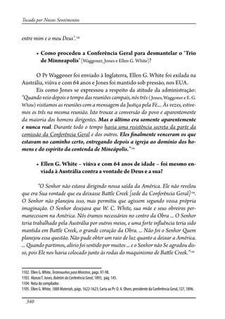340
Tocado por Nossos Sentimentos
entre mim e o meu Deus’.1102
� �����������������������������������������������������������
��������������� [Waggoner, Jones e Ellen G. White]?
O Pr Waggoner foi enviado à Inglaterra, Ellen G. White foi exilada na
Austrália, viúva e com 64 anos e Jones foi mantido sob pressão, nos EUA.
Eis como Jones se expressou a respeito da atitude da administração:
“Quando veio depois o tempo das reuniões campais, nós três (Jones, Waggoner e E. G.
White) visitamos as reuniões com a mensagem da Justiça pela Fé.... Às vezes, estive-
mos os três na mesma reunião. Isto trouxe a conversão do povo e aparentemente
da maioria dos homens dirigentes. Mas o último era somente aparentemente
e nunca real. Durante todo o tempo havia uma resistência secreta da parte da
comissão da Conferência Geral e dos outros. Eles �nalmente venceram os que
estavam no caminho certo, entregando depois a igreja ao domínio dos ho-
mens e do espírito da contenda de Mineápolis.”1103
� ������������������������������������������������������������-
viada à Austrália contra a vontade de Deus e a sua?
“O Senhor não estava dirigindo nossa saída da América. Ele não revelou
que era Sua vontade que eu deixasse Ba�le Creek [sede da Conferência Geral]1104
.
O Senhor não planejou isso, mas permitiu que agissem segundo vossa própria
imaginação. O Senhor desejava que W. C. White, sua mãe e seus obreiros per-
manecessem na América. Nós éramos necessários no centro da Obra ... O Senhor
teria trabalhado pela Austrália por outros meios, e uma forte in�uência teria sido
mantida em Ba�le Creek, o grande coração da Obra. ... Não foi o Senhor Quem
planejou essa questão. Não pude obter um raio de luz quanto a deixar a América.
... Quando partimos, alívio foi sentido por muitos ... e o Senhor não Se agradou dis-
so, pois Ele nos havia colocado junto às rodas do maquinismo de Ba�le Creek.”1105
1102. Ellen G.White, TestemunhosparaMinistros, págs. 97-98.
1103. AlonzoT. Jones, BoletimdaConferênciaGeral, 1893, pág. 145.
1104. Nota do compilador.
1105. Ellen G.White,1888Materials, págs. 1622-1623; Carta ao Pr. O. A. Olsen, presidente da Conferência Geral, 127, 1896.
 