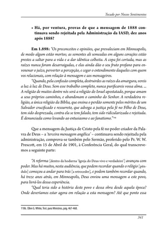 341
Tocado por Nossos Sentimentos
� ��� ��� �������� ������ �� ��� � �������� �� ���� ���-
tinuava sendo rejeitada pela Administração da IASD, dez anos
após 1888?
Em 1.898: “Os preconceitos e opiniões, que prevaleciam em Minneapolis,
de modo algum estão mortos; as sementes ali semeadas em alguns corações estão
prestes a saltar para a vida e a dar idêntica colheita. A copa foi cortada, mas as
raízes nunca foram desarraigadas, e elas ainda dão o seu �uto profano para en-
venenar o juízo, perverter a percepção, e cegar o entendimento daqueles com quem
vos relacionais, com relação à mensagem e aos mensageiros.
“Quando, pela con�ssão completa, destruirdes as raízes da amargura, vereis
a luz à luz de Deus. Sem esse trabalho completo, nunca puri�careis vossa alma. ...
A religião de muitos dentre nós será a religião do Israel apostatado, porque amam
a seus próprios caminhos, e abandonam o caminho do Senhor. A verdadeira re-
ligião, a única religião da Bíblia, que ensina o perdão somente pelos méritos de um
Salvador cruci�cado e ressurreto, que advoga a justiça pela fé no Filho de Deus,
tem sido desprezada, contra ela se tem falado, tem sido ridicularizada e rejeitada.
É denunciada como levando ao entusiasmo e ao fanatismo.”1106
Que a mensagem da Justiça de Cristo pela fé no poder criador da Pala-
vra de Deus – a ‘terceira mensagem angélica’ – continuava sendo rejeitada pela
administração, comprova-se também pelo Sermão, proferido pelo Pr. W. W.
Presco�, em 15 de Abril de 1901, à Conferência Geral, do qual transcreve-
mos a seguinte parte:
“A reforma [dentro da hodierna ‘Igreja do Deus vivo e verdadeiro’] avançou com
poder. Mas há muitos, nesta audiência, que podem recordar quando o relógio [pên-
dulo] começou a andar para trás [a retroceder], e podem também recordar quando,
há treze anos atrás, em Minneapolis, Deus enviou uma mensagem a este povo,
para livrá-los dessa experiência.
“Qual teria sido a história deste povo e dessa obra desde aquela época?
Onde deveríamos estar agora em relação a esta mensagem? Até que ponto essa
1106. Ellen G.White,Test. para Ministros, pág. 467-468.
 