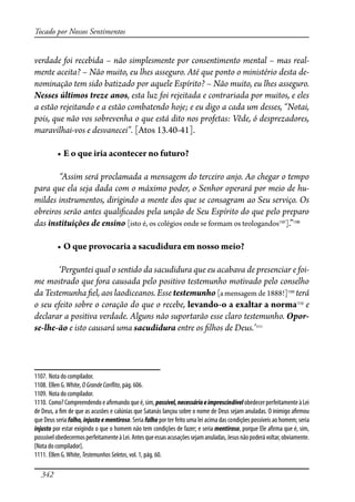 342
Tocado por Nossos Sentimentos
verdade foi recebida – não simplesmente por consentimento mental – mas real-
mente aceita? – Não muito, eu lhes asseguro. Até que ponto o ministério desta de-
nominação tem sido batizado por aquele Espírito? – Não muito, eu lhes asseguro.
Nesses últimos treze anos, esta luz foi rejeitada e contrariada por muitos, e eles
a estão rejeitando e a estão combatendo hoje; e eu digo a cada um desses, “Notai,
pois, que não vos sobrevenha o que está dito nos profetas: Vêde, ó desprezadores,
maravilhai-vos e desvanecei”. [Atos 13.40-41].
� ����������������������������������
“Assim será proclamada a mensagem do terceiro anjo. Ao chegar o tempo
para que ela seja dada com o máximo poder, o Senhor operará por meio de hu-
mildes instrumentos, dirigindo a mente dos que se consagram ao Seu serviço. Os
obreiros serão antes quali�cados pela unção de Seu Espírito do que pelo preparo
das instituições de ensino [isto é, os colégios onde se formam os teologandos1107
].”1108
� ��������������������������������������������
‘Perguntei qual o sentido da sacudidura que eu acabava de presenciar e foi-
me mostrado que fora causada pelo positivo testemunho motivado pelo conselho
da Testemunha �el, aos laodiceanos. Esse testemunho [a mensagem de 1888!]1109
terá
o seu efeito sobre o coração do que o recebe, levando-o a exaltar a norma1110
e
declarar a positiva verdade. Alguns não suportarão esse claro testemunho. Opor-
se-lhe-ão e isto causará uma sacudidura entre os �lhos de Deus.’1111
1107. Nota do compilador.
1108. Ellen G.White, OGrandeCon�ito, pág. 606.
1109. Nota do compilador.
1110. Como?Compreendendoea�rmandoqueé,sim,possível,necessárioeimprescindívelobedecerperfeitamenteàLei
de Deus, a �m de que as acusões e calúnias que Satanás lançou sobre o nome de Deus sejam anuladas. O inimigo a�rmou
que Deus seria falho, injusto e mentiroso. Seria falho por ter feito uma lei acima das condições possíveis ao homem; seria
injusto por estar exigindo o que o homem não tem condições de fazer; e seria mentiroso, porque Ele a�rma que é, sim,
posssívelobedecermosperfeitamenteàLei.Antesqueessasacusaçõessejamanuladas,Jesusnãopoderávoltar,obviamente.
[Nota do compilador].
1111. Ellen G.White, TestemunhosSeletos, vol. 1, pág. 60.
 