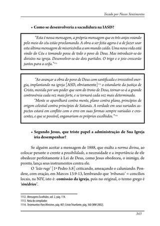 343
Tocado por Nossos Sentimentos
� �������������������������������������������
“Esta é nossa mensagem, a própria mensagem que os três anjos voando
pelo meio do céu estão proclamando. A obra a ser feita agora é a de fazer soar
esta última mensagem de misericórdia a um mundo caído. Uma nova vida está
vindo do Céu e tomando posse de todo o povo de Deus. Mas introduzir-se-ão
divisões na igreja. Desenvolver-se-ão dois partidos. O trigo e o joio crescerão
juntos para a ceifa.”1112
“Ao avançar a obra do povo de Deus com santi�cada e irresistível ener-
gia, implantando na igreja [ASD, obviamente]1113
o estandarte da justiça de
Cristo, movida por um poder que vem do trono de Deus, tornar-se-á a grande
controvérsia cada vez mais forte, e se tornará cada vez mais determinada.
“Mente se aparelhará contra mente, plano contra plano, princípios de
origem celestial contra princípios de Satanás. A verdade em seus variados as-
pectos estará em con�ito com o erro em suas formas sempre variadas e cres-
centes, e que se possível, enganariam os próprios escolhidos.”1114
� ��������������������������������������������������������������
iria desempenhar?
Se alguém aceitar a mensagem de 1888, que exalta a norma divina, ao
colocar perante o crente a possibilidade, a necessidade e a importância de ele
obedecer perfeitamente à Lei de Deus, como Jesus obedeceu, o inimigo, de
pronto, lança seus instrumentos contra ele.
O ‘leão ruge’ [1ª Pedro 5.8] criticando, ameaçando e caluniando. Pon-
dere, com oração, em Marcos 13.9-13, lembrando que ‘tribunais’ = concílios
locais, na NIV, isto é: comissão da igreja, pois no original, o termo grego é
‘sinédrios’.
1112. MensagensEscolhidas, vol. 2, pág. 114.
1113. Nota do compilador.
1114. TestemunhosParaMinistros, pág. 407; CristoTriunfante, pág. 360 [MM 2002].
 
