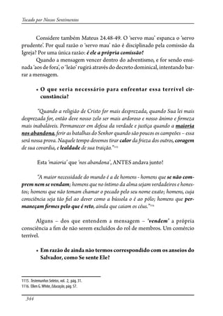 344
Tocado por Nossos Sentimentos
Considere também Mateus 24.48-49. O ‘servo mau’ espanca o ‘servo
prudente’. Por qual razão o ‘servo mau’ não é disciplinado pela comissão da
Igreja? Por uma única razão: é ele a própria comissão!
Quando a mensagem vencer dentro do adventismo, e for sendo ensi-
nada ‘aos de fora’, o ‘leão’ rugirá através do decreto dominical, intentando bar-
rar a mensagem.
� � ��� ����� ���������� ���� ��������� ���� �������� ���-
cunstância?
“Quando a religião de Cristo for mais desprezada, quando Sua lei mais
desprezada for, então deve nosso zelo ser mais ardoroso e nosso ânimo e �rmeza
mais inabaláveis. Permanecer em defesa da verdade e justiça quando a maioria
nos abandona, ferir as batalhas do Senhor quando são poucos os campeões – essa
será nossa prova. Naquele tempo devemos tirar calor da �ieza dos outros, coragem
de sua covardia, e lealdade de sua traição.”1115
Esta ‘maioria’ que ‘nos abandona’, ANTES andava junto!
“A maior necessidade do mundo é a de homens - homens que se não com-
prem nem se vendam; homens que no íntimo da alma sejam verdadeiros e hones-
tos; homens que não temam chamar o pecado pelo seu nome exato; homens, cuja
consciência seja tão �el ao dever como a bússola o é ao pólo; homens que per-
maneçam �rmes pelo que é reto, ainda que caiam os céus.”1116
Alguns – dos que entendem a mensagem – ‘vendem’ a própria
consciência a �m de não serem excluídos do rol de membros. Um comércio
terrível.
� �������������������������������������������������������������
Salvador, como Se sente Ele?
1115. TestemunhosSeletos, vol. 2, pág. 31.
1116. Ellen G.White, Educação, pág. 57.
 