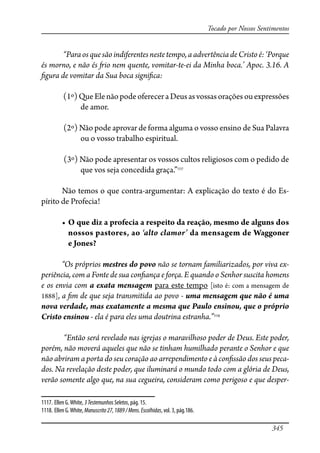345
Tocado por Nossos Sentimentos
“Paraosquesãoindiferentesnestetempo,aadvertênciadeCristoé:‘Porque
és morno, e não és �io nem quente, vomitar-te-ei da Minha boca.’ Apoc. 3.16. A
�gura de vomitar da Sua boca signi�ca:
(1º)QueElenãopodeofereceraDeusasvossasorações ouexpressões
de amor.
(2º) Não pode aprovar de forma alguma o vosso ensino de Sua Palavra
ou o vosso trabalho espiritual.
(3º) Não pode apresentar os vossos cultos religiosos com o pedido de
que vos seja concedida graça.”1117
Não temos o que contra-argumentar: A explicação do texto é do Es-
pírito de Profecia!
� ���������������������������������������������������������������
nossos pastores, ao ‘alto clamor’ da mensagem de Waggoner
e Jones?
“Os próprios mestres do povo não se tornam familiarizados, por viva ex-
periência, com a Fonte de sua con�ança e força. E quando o Senhor suscita homens
e os envia com a exata mensagem para este tempo [isto é: com a mensagem de
1888], a �m de que seja transmitida ao povo - uma mensagem que não é uma
nova verdade, mas exatamente a mesma que Paulo ensinou, que o próprio
Cristo ensinou - ela é para eles uma doutrina estranha.”1118
“Então será revelado nas igrejas o maravilhoso poder de Deus. Este poder,
porém, não moverá aqueles que não se tinham humilhado perante o Senhor e que
não abriram a porta do seu coração ao arrependimento e à con�ssão dos seus peca-
dos. Na revelação deste poder, que iluminará o mundo todo com a glória de Deus,
verão somente algo que, na sua cegueira, consideram como perigoso e que desper-
1117. Ellen G.White, 3TestemunhosSeletos, pág. 15.
1118. Ellen G.White, Manuscrito27,1889/Mens.Escolhidas, vol. 3, pág.186.
 