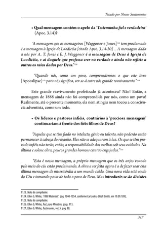 347
Tocado por Nossos Sentimentos
����������������������������������‘Testemunha �el e verdadeira’
(Apoc. 3.14)?
‘A mensagem que os mensageiros [Waggoner e Jones]1123
tem proclamado
é a mensagem à Igreja de Laodicéia [citado Apoc. 3.14-20] ... A mensagem dada
a nós por A. T. Jones e E. J. Waggoner é a mensagem de Deus à Igreja de
Laodicéia, e ai daquele que professa crer na verdade e ainda não re�ete a
outros os raios dados por Deus.”1124
“Quando nós, como um povo, compreendermos o que este livro
[Apocalipse]1125
para nós signi�ca, ver-se-á entre nós grande reavivamento.”1126
Este grande reavivamento profetizado já aconteceu? Não! Então, a
mensagem de 1888 ainda não foi compreendida por nós, como um povo!
Realmente, até o presente momento, ela nem atingiu nem tocou a consciên-
cia adventista, como um todo.
� ���������������������������������������������������������������
continuariam à frente dos �éis �lhos de Deus?
“Aqueles que se têm �ado no intelecto, gênio ou talento, não poderão então
permanecer à cabeça do rebanho. Eles não se adequaram à luz. Os que se têm pro-
vado in�éis não terão, então, a responsabilidade das ovelhas sob seus cuidados. Na
última e solene obra, poucos grandes homens estarão engajados.”1127
“Esta é nossa mensagem, a própria mensagem que os três anjos voando
pelo meio do céu estão proclamando. A obra a ser feita agora é a de fazer soar esta
última mensagem de misericórdia a um mundo caído. Uma nova vida está vindo
do Céu e tomando posse de todo o povo de Deus. Mas introduzir-se-ão divisões
1123. Nota do compilador.
1124. Ellen G.White, ‘1888Materials’, pág. 1040-1054, conforme Carta de a UriahSmith, em 19.09.1892.
1125. Nota do compilador.
1126. Ellen G.White, Test.paraMinistros, págs. 113.
1127. Ellen G.White, Testimonies, vol. 5, pág. 80.
 