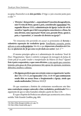 348
Tocado por Nossos Sentimentos
na igreja. Desenvolver-se-ão dois partidos. O trigo e o joio crescerão juntos para
a ceifa.”1128
� ‘Divisões’,‘doispartidos’������������������������������������������
não? À vista de Deus, quem é, pois, considerado ‘separatista’? Se,
segundo Marcos 13.9, a administração da Igreja ‘exclui do rol de
membros’ àquele que é �el à sua própria consciência e a Deus, há
uma divisão, uma separação? Neste caso, perante Deus, quem é,
pois, o ‘separatista’, o ‘causador de divisões na igreja’?
“Os romanistas têm persistido em acusar os protestantes de heresia e
voluntária separação da verdadeira igreja. Semelhantes acusações, porém,
aplicam-se antes a eles próprios. São eles os que depuseram a bandeira de Cris-
to, e se afastaram da ‘fé que uma vez foi dada aos santos’. Jud. 3.”1129
O mesmo princípio aplica-se à administração do moderno ‘Israel de
Deus’. Perguntamos: ‘Quem é contrário à pregação da mensagem da Justiça de
Cristo pela fé no poder criador e transformador da Palavra de Deus?’ Quem?
Este é pois o separatista, o que causa divisões, e não aquele que, conscien-
temente, pela graça de Deus permanece �el, apesar da oposição, escárneos,
deboches, insultos e calúnias.
� ��������������������������������������������������������������-
�����(Mc13.9-13)������������������(Mat.24.48-49)quecontinuarem
sendo �éis ao nosso Deus e freqüentando a Igreja, ainda que
sendo maltratados [Hebreus 10.25]?
Os que examinam a história do cristianismo reconhecem este fato:
��������������������������������������������������������������� Foi o
argumento de que se valeu Gamaliel, relatado a partir de Atos 5.34.
É o que o Espírito de Profecia nos adianta que aconteceria com a chuva
serôdia. Vide Grande Con�ito, pág. 464.
1128. Ellen G.White, MensagensEscolhidas, vol. 2, pág. 114.
1129. Ellen G.White,OGrandeCon�ito, pág. 51.
 