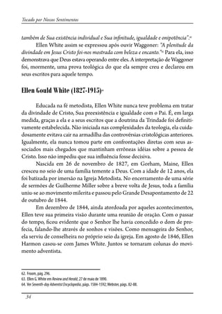 34
Tocado por Nossos Sentimentos
também de Sua existência individual e Sua in�nitude, igualdade e onipotência”.62
Ellen White assim se expressou após ouvir Waggoner: “A plenitude da
divindade em Jesus Cristo foi-nos mostrada com beleza e encanto.”63
Para ela, isso
demonstrava que Deus estava operando entre eles. A interpretação de Waggoner
foi, mormente, uma prova teológica do que ela sempre creu e declarou em
seus escritos para aquele tempo.
Ellen Gould White (1827-1915)64
Educada na fé metodista, Ellen White nunca teve problema em tratar
da divindade de Cristo, Sua preexistência e igualdade com o Pai. É, em larga
medida, graças a ela e a seus escritos que a doutrina da Trindade foi de�niti-
vamente estabelecida. Não iniciada nas complexidades da teologia, ela cuida-
dosamente evitava cair na armadilha das controvérsias cristológicas anteriores.
Igualmente, ela nunca tomou parte em confrontações diretas com seus as-
sociados mais chegados que mantinham errôneas idéias sobre a pessoa de
Cristo. Isso não impediu que sua in�uência fosse decisiva.
Nascida em 26 de novembro de 1827, em Gorham, Maine, Ellen
cresceu no seio de uma família temente a Deus. Com a idade de 12 anos, ela
foi batizada por imersão na Igreja Metodista. No encerramento de uma série
de sermões de Guilherme Miller sobre a breve volta de Jesus, toda a família
uniu-se ao movimento milerita e passou pelo Grande Desapontamento de 22
de outubro de 1844.
Em dezembro de 1844, ainda atordoada por aqueles acontecimentos,
Ellen teve sua primeira visão durante uma reunião de oração. Com o passar
do tempo, �cou evidente que o Senhor lhe havia concedido o dom de pro-
fecia, falando-lhe através de sonhos e visões. Como mensageira do Senhor,
ela serviu de conselheira no próprio seio da igreja. Em agosto de 1846, Ellen
Harmon casou-se com James White. Juntos se tornaram colunas do movi-
mento adventista.
62. Froom, pág. 296.
63. Ellen G.White em ReviewandHerald, 27 de maio de 1890.
64. Ver Seventh-dayAdventistEncyclopedia, págs. 1584-1592;Webster, págs. 82-88.
 