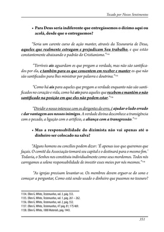 351
Tocado por Nossos Sentimentos
� ���������������������������������������������������������������
acolá, desde que o entreguemos?
“Seria um carente curso de ação manter, através da Tesouraria de Deus,
aqueles que realmente estragam e prejudicam Seu trabalho, e que estão
constantemente abaixando o padrão do Cristianismo.”1134
“Terríveis ais aguardam os que pregam a verdade, mas não são santi�ca-
dos por ela, e também para os que consentem em receber e manter os que não
são santi�cados para lhes ministrar por palavra e doutrina.”1135
“Como há ais para aqueles que pregam a verdade enquanto não são santi-
�cados no coração e vida, como há ais para aqueles que recebem e mantém o não
santi�cado na posição em que eles não podem estar.”1136
“Dividir o nosso interesse com os dirigentes do erro, é ajudaroladoerrado
e darvantagemaosnossosinimigos. A verdade divina desconhece a transigência
com o pecado, a ligação com o artifício, a aliança com a transgressão.”1137
� ��� � ���������������� �� ��������� ��� ��� ������ ��� ��
dinheiro ser colocado na salva?
“Alguns homens ou concílios podem dizer: ‘É apenas isso que queremos que
façais. O comitê da Associação tomará seu capital e o destinará para o mesmo �m.’
Todavia, o Senhos nos constituiu individualmente como seus mordomos. Todos nós
carregamos a solene responsabilidade de investir esses meios por nós mesmos.”1138
“As igrejas precisam levantar-se. Os membros devem erguer-se do sono e
começar a perguntar, Como está sendo usado o dinheiro que pusemos no tesouro?
1134. Ellen G.White, Testemunhos, vol. 3, pág. 553.
1135. Ellen G.White, Testemunhos, vol. 1, pág. 261 – 262.
1136. Ellen G.White, Testemunhos, vol. 2, pág. 552.
1137. Ellen G.White, Testemunhos, 4T pág. 81; 1TS 469.
1138. Ellen G.White, 1888Materials, pág. 1443.
 