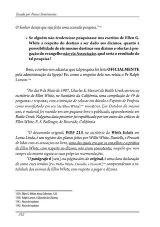 352
Tocado por Nossos Sentimentos
O Senhor deseja que seja feita uma acurada pesquisa.”1139
� ����������não-tendencioso pesquisasse nos escritos de Ellen G.
White a respeito do destino a ser dado aos dízimos, quanto à
posssibilidade de ele mesmo destinar seu dízimo e ofertas à pre-
gação do evangelho não via Associação, qual seria o resultado de
tal pesquisa?
Bem,convém-nosadiantarquetalpesquisafoifeitaOFICIALMENTE
pela administração da Igreja! Eis como a respeito dela nos relata o Pr Ralph
Larson:1140
“No dia 9 de Maio de 1907, Charles E. Stewart de Ba�le Creek enviou ao
escritório de Ellen White, no Sanitário da Califórnia, uma compilação de 49 de
perguntas e respostas, com a intenção de colocar em dúvida o Espírito de Profecia
como manifestado em seu [de Ellen White]1141
ministério. Em Outubro do mesmo
ano, o material foi reunido em um pequeno livro e publicado, aparentemente em
Ba�le Creek. Nalguma data posterior foi republicado por um outro dos críticos de
Ellen White, E. S. Ballenger, de Riverside, Califórnia.
“O documento original, WDF 213, no escritório do White Estate em
Loma Linda, é um registro dos planos feitos por Willie White, Daniells, e Presco�
de lidar com as acusações no livro, uma das quais era que os conselhos e a prática
de Ellen White, com respeito ao dízimo, não eram consistentes, naquilo que nem
sempre ela mesma seguiu as suas próprias recomendações.
“O parágrafo 6 [seis], na página dois do original, é uma clara declaração
de como esses irmãos [Prs. Willie White, Daniells, e Presco�]1142
compreenderam a to-
talidade dos ensinos de Ellen White, com respeito a pagar o dízimo.
1139. Ellen G.White, KressCollection, 120.
1140. Ralph Larson, AQuestãodosDízimos.
1141. Nota do tradutor.
1142. Nota do tradutor.
 