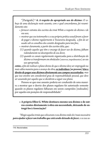 353
Tocado por Nossos Sentimentos
“[Parágrafo]1143
6. A respeito do apropriado uso do dízimo: O es-
boço de uma declaração neste assunto, com o qual concordamos, foi resumi-
damente este:
���������� �������� ��� �������� �� ���� ����� � �������� �� ������ � ��
seu uso;
��������� ��� ��� ���������� � � ��� ������� ������� ����� ����� � �����
de pagar o dízimo regularmente à Tesouraria designada, a �m de ser
usado sob os conselhos dos comitês designados para tais �ns;
��������� ����������� � ������ ��� �������� ����� ����
(1) quando aqueles que têm o encargo de fazer uso do dízimo, falham
redondamente no desempenho de seu dever,
(2) quando os canais regularmente organizadas para a distribuição do
dízimo se transformam em obstáculos [estorvos, impedimentos] ao seu
uso apropriado,
então, a �m de realizar o plano divino de que o dízimo deve ser empregado na
mais sábia maneira para o avanço da obra, os indivíduos [as pessoas] têm o
direito de pagar seus dízimos diretamente aos campos necessitados; mas
que isso envolve um considerável grau de responsabilidade pessoal, que deve
ser assumido por aqueles que se decidirem a seguir esse plano.
Pensou-se que esse assunto poderia ser conduzido de uma manei-
ra a mostrar que o desvio dos planos regulares foi autorizado somente
quando os planos regulares falharam em serem cumpridos [realizados]
por aqueles em posições de responsabilidade.”
� ������������������������������������������������������������-
ros crentes diretamente à obra em necessidade, deixando de en-
tregá-los à Associação?
“Elogioaquelasirmãsquecolocaramoseudízimoondeeleémaisnecessário
para ajudar a fazer um trabalho que está sendo deixado de fazer; e se esse as-
1143. Nota do tradutor.
 