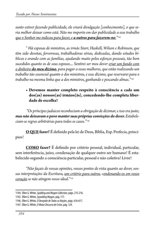 354
Tocado por Nossos Sentimentos
sunto estiver fazendo publicidade, ele criará divulgação [conhecimento], o que se-
ria melhor deixar como está. Não me importo em dar publicidade a esse trabalho
que o Senhor me indicou para fazer, e a outros para fazerem-no.”1144
“ Há esposas de ministros, as irmãs Starr, Haskell, Wilson e Robinson, que
têm sido devotas, fervorosas, trabalhadoras sérias, dedicadas, dando estudos bí-
blicos e orando com as famílias, ajudando muito pelos esforços pessoais, tão bem
sucedidos quanto os de seus esposos.... Sentirei ser meu dever criar um fundo com
o dinheiro do meu dízimo, para pagar a essas mulheres, que estão realizando um
trabalho tão essencial quanto o dos ministros, e esse dízimo, que reservarei para o
trabalho na mesma linha que a dos ministros, ganhando e pescando almas.”1145
� �������� ������� ��������� ��������� �� ������������ �� ����� ���
dos(as) nossos(as) irmãos(ãs), concedendo-lhe completa liber-
����������������
“Os príncipes judaicos reconheciam a obrigação de dizimar, e isso era justo;
mas não deixavam o povo manter suas próprias convicções do dever. Estabele-
ciam-se regras arbitrárias para todos os casos.”1146
O QUE fazer? É de�nido pela lei de Deus, Bíblia, Esp. Profecia, princí-
pios!
COMO fazer? É de�nido por critério pessoal, individual, particular,
sem interferência, juízo, condenação de qualquer outro ser humano! É esta-
belecido segundo a consciência particular, pessoal e não coletiva! Livre!
“Não façais de vossas opiniões, vossos pontos de vista quanto ao dever, vos-
sas interpretações da Escritura, um critério para outros, condenando-os em vosso
coração se não atingem vosso ideal.”1147
1144. Ellen G.White, SpaldingandMaganCollection, págs. 215-216.
1145. Ellen G.White,SpauldingMagan, pág. 117.
1146. Ellen G.White, ODesejadodeTodasasNações, págs. 616-617.
1147. Ellen G.White, OMaiorDiscursodeCristo, pág. 124.
 