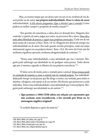 355
Tocado por Nossos Sentimentos
Mas, ao mesmo tempo que vos deveis unir em um só ser, nenhum de vós de-
verá perder na do outro, sua própria individualidade. Deus é o dono de vossa
individualidade. A Ele deveis perguntar: Que é direito? que é errado? Como
poderei eu melhor cumprir o propósito de minha criação?1148
“Em questões de consciência, a alma deve ser deixada livre. Ninguém deve
controlar o espírito de outro, julgar por outro, ou prescrever-lhe o dever. Deus dá a
toda alma liberdade de pensar, e seguir suas próprias convicções. ‘Cada um de nós
dará contas de si mesmo a Deus.’ Rom. 14:12. Ninguém tem direito de imergir sua
individualidade na de outro. Em tudo quanto envolve princípios, ‘cada um esteja
inteiramente seguro em seu próprio ânimo’. Rom. 14:5. No reino de Cristo não há
nenhuma orgulhosa opressão, nenhuma obrigatoriedade de costumes.”1149
“Temos uma individualidade e uma identidade que nos é inerente. Nin-
guém pode submergir sua identidade na de qualquer outra pessoa. Todos devem
agir por si mesmos, segundo os ditames de sua própria consciência.”1150
“O dono serve de mente, juízo e vontade para o animal. Uma criança pode
ser ensinada de maneira a, como o animal, não ter vontade própria. Sua individuali-
dadepode imergir na da pessoa que lhe dirige o ensino; sua vontade, para todos os
intentos e desígnios, está sujeita à de seu mestre. Há direitos que pertencem a cada
indivíduo. Temos uma individualidade e uma identidade que é nossa própria. Nin-
guém pode submergir sua identidade na de outrem.”1151
� ����������������������������������������������������������
não aceitam, nem reconhecem, a luz enviada por Deus na 3a
mensagem angélica original?
“A verdade dispensa o apoio da maioria.”
1148. Ellen G.White, Test.Seletos, vol.3, pág. 95.
1149. Ellen G.White, Mente,CaráterePersonalidade, vol. 2, pág. 707.
1150. Ellen G.White, Afépelaqualeuvivo, pág. 165.
1151. Ellen G.White, Cons.s/RegimeAlimentar, pág. 58.
 