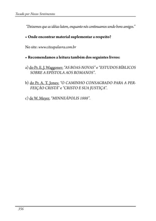 356
Tocado por Nossos Sentimentos
“Deixemosqueasidéiaslutem,enquantonóscontinuamossendobonsamigos.”
� ������������������������������������������������
No site: www.citeapalavra.com.br
� ���������������������������������������������������
a) do Pr. E. J. Waggoner: “AS BOAS-NOVAS” e “ESTUDOS BÍBLICOS
SOBRE A EPÍSTOLA AOS ROMANOS”.
b) do Pr. A. T. Jones: “O CAMINHO CONSAG�DO PA� A PER-
FEIÇÃO CRISTÃ” e “CRISTO E SUA JUSTIÇA”.
c) de W. Meyer, “MINNEÁPOLIS 1888”.
 