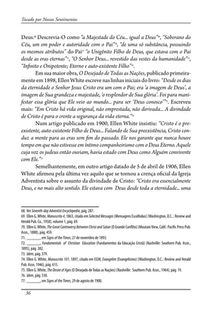 36
Tocado por Nossos Sentimentos
Deus.68
Descrevia-O como “a Majestade do Céu... igual a Deus”69
, “Soberano do
Céu, um em poder e autoridade com o Pai”70
, “de uma só substância, possuindo
os mesmos atributos” do Pai71
“o Unigênito Filho de Deus, que estava com o Pai
desde as eras eternas”72
, “O Senhor Deus... revestido das vestes da humanidade”73
,
“In�nito e Onipotente; Eterno e auto-existente Filho”74
.
Em sua maior obra, O Desejado de Todas as Nações, publicado primeira-
mente em 1898, Ellen White escreve nas linhas iniciais do livro: “Desde os dias
da eternidade o Senhor Jesus Cristo era um com o Pai; era ‘a imagem de Deus’, a
imagem de Sua grandeza e majestade, ‘o resplendor de Sua glória’. Foi para mani-
festar essa glória que Ele veio ao mundo... para ser ‘Deus conosco’”75
. Escreveu
mais: “Em Cristo há vida original, não emprestada, não derivada... A divindade
de Cristo é para o crente a segurança da vida eterna.”76
Num artigo publicado em 1900, Ellen White insistiu: “Cristo é o pre-
existente, auto-existente Filho de Deus... Falando de Sua preexistência, Cristo con-
duz a mente para as eras sem �m do passado. Ele nos garante que nunca houve
tempo em que não estivesse em íntimo companheirismo com o Deus Eterno. Aquele
cuja voz os judeus então ouviam, havia estado com Deus como Alguém convivente
com Ele.”77
Semelhantemente, em outro artigo datado de 5 de abril de 1906, Ellen
White a�rmou pela última vez aquilo que se tornou a crença o�cial da Igreja
Adventista sobre o assunto da divindade de Cristo: “Cristo era essencialmente
Deus, e no mais alto sentido. Ele estava com Deus desde toda a eternidade... uma
68. Ver Seventh-dayAdventistEncyclopedia, pág. 287.
69. Ellen G.White, Manuscrito4, 1863, citado em SelectedMessages (Mensagens Escolhidas) (Washington, D.C..: Review and
Herald Pub. Co., 1958), volume 1, pág. 69.
70. EllenG.White,TheGreatControversyBetweenChristandSatan(OGrandeCon�ito)(MoutainView,Calif.:Paci�cPressPub.
Assn., 1888), pág. 459.
71. ______, em SignsoftheTimes, 27 de novembro de 1893.
72. ______, Fundamentals of Christian Education (Fundamentos da Educação Cristã) (Nashville: Southern Pub. Assn.,
1895), pág. 382.
73. Idem, pág. 379.
74. Ellen G. White, Manuscrito 101, 1897, citado em EGW, Evangelim (Evangelismo) (Washington, D.C.: Review and Herald
Pub. Assn, 1946), pág. 615.
75. Ellen G.White, TheDesireofAges(O Desejado deTodas as Nações) (Nashville: Southern Pub. Assn., 1964), pág. 19.
76. Idem, pág. 530.
77. ______, em SignsoftheTimes, 29 de agosto de 1900.
 