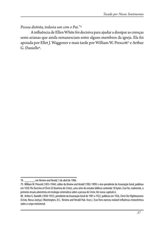 37
Tocado por Nossos Sentimentos
Pessoa distinta, todavia um com o Pai.”78
Ain�uênciadeEllenWhite foidecisivaparaajudaradissiparascrenças
semi-arianas que ainda remanesciam entre alguns membros da igreja. Ela foi
apoiada por Ellet J. Waggoner e mais tarde por William W. Presco�79
e Arthur
G. Daniells80
.
78. ______, em ReviewandHerald, 5 de abril de 1906.
79. WilliamW. Prescott (1855-1944), editor da Review and Herald (1902-1909) e vice-presidente da Associação Geral, publicou
em 1920 TheDoctrineofChrist(A Doutrina de Cristo), uma série de estudos bíblicos contendo 18 lições. Esse foi, realmente, o
primeiro ensaio adventista em teologia sistemática sobre a pessoa de Cristo.Ver nosso capítulo 6.
80. Arthur G. Daniells (1858-1935), presidente da Associação Geral de 1901 a 1922, publicou em 1926, ChristOurRighteousness
(Cristo, Nossa Justiça) (Washington, D.C.: Review and Herald Pub. Assn.). Esse livro exerceu notável in�uência cristocêntrica
sobre o corpo ministerial.
 