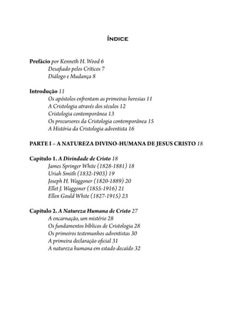 Índice
Prefácio por Kenneth H. Wood 6
Desa�ado pelos Críticos 7
Diálogo e Mudança 8
Introdução 11
Os apóstolos en�entam as primeiras heresias 11
A Cristologia através dos séculos 12
Cristologia contemporânea 13
Os precursores da Cristologia contemporânea 15
A História da Cristologia adventista 16
PARTE I – A NATUREZA DIVINO-HUMANA DE JESUS CRISTO 18
Capítulo 1. A Divindade de Cristo 18
James Springer White (1828-1881) 18
Uriah Smith (1832-1903) 19
Joseph H. Waggoner (1820-1889) 20
Ellet J. Waggoner (1855-1916) 21
Ellen Gould White (1827-1915) 23
Capítulo 2. A Natureza Humana de Cristo 27
A encarnação, um mistério 28
Os fundamentos bíblicos de Cristologia 28
Os primeiros testemunhos adventistas 30
A primeira declaração o�cial 31
A natureza humana em estado decaído 32
 