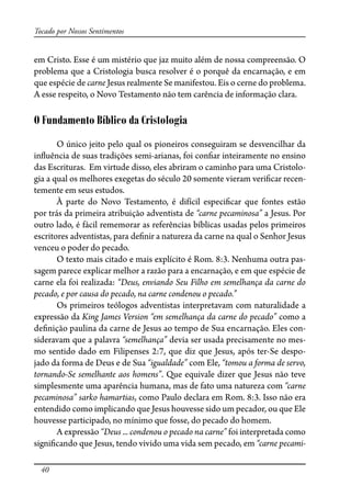40
Tocado por Nossos Sentimentos
em Cristo. Esse é um mistério que jaz muito além de nossa compreensão. O
problema que a Cristologia busca resolver é o porquê da encarnação, e em
que espécie de carne Jesus realmente Se manifestou. Eis o cerne do problema.
A esse respeito, o Novo Testamento não tem carência de informação clara.
O Fundamento Bíblico da Cristologia
O único jeito pelo qual os pioneiros conseguiram se desvencilhar da
in�uência de suas tradições semi-arianas, foi con�ar inteiramente no ensino
das Escrituras. Em virtude disso, eles abriram o caminho para uma Cristolo-
gia a qual os melhores exegetas do século 20 somente vieram veri�car recen-
temente em seus estudos.
À parte do Novo Testamento, é difícil especi�car que fontes estão
por trás da primeira atribuição adventista de “carne pecaminosa” a Jesus. Por
outro lado, é fácil rememorar as referências bíblicas usadas pelos primeiros
escritores adventistas, para de�nir a natureza da carne na qual o Senhor Jesus
venceu o poder do pecado.
O texto mais citado e mais explícito é Rom. 8:3. Nenhuma outra pas-
sagem parece explicar melhor a razão para a encarnação, e em que espécie de
carne ela foi realizada: “Deus, enviando Seu Filho em semelhança da carne do
pecado, e por causa do pecado, na carne condenou o pecado.”
Os primeiros teólogos adventistas interpretavam com naturalidade a
expressão da King James Version “em semelhança da carne do pecado” como a
de�nição paulina da carne de Jesus ao tempo de Sua encarnação. Eles con-
sideravam que a palavra “semelhança” devia ser usada precisamente no mes-
mo sentido dado em Filipenses 2:7, que diz que Jesus, após ter-Se despo-
jado da forma de Deus e de Sua “igualdade” com Ele, “tomou a forma de servo,
tornando-Se semelhante aos homens”. Que equivale dizer que Jesus não teve
simplesmente uma aparência humana, mas de fato uma natureza com “carne
pecaminosa” sarko hamartias, como Paulo declara em Rom. 8:3. Isso não era
entendido como implicando que Jesus houvesse sido um pecador, ou que Ele
houvesse participado, no mínimo que fosse, do pecado do homem.
A expressão “Deus ... condenou o pecado na carne” foi interpretada como
signi�cando que Jesus, tendo vivido uma vida sem pecado, em “carne pecami-
 