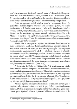 41
Tocado por Nossos Sentimentos
nosa”, havia realmente “condenado o pecado na carne” (Rom. 8:3). Dessa ma-
neira, “veio a ser autor de eterna salvação para todos os que Lhe obedecem” (Heb.
5:9). Assim, desde o início, a Cristologia dos pioneiros foi desenvolvida em
direta relação à sua Soteriologia, sendo a última uma função da primeira.
Entre outros textos amiúde citados, também encontramos Rom. 1:3,
que de�ne a natureza de Jesus através de Seus ancestrais: “[Cristo] que nasceu
da descendência de Davi segundo a carne” Hebreus 2:16 também foi citado:
“Pois,naverdade,nãoprestaauxílioaosanjos,massimàdescendênciadeAbraão.”
Um escritor fez menção de alguns dos menos louváveis da descendência de
Abraão, e comentou: “Um rápido olhar nos ancestrais e na posteridade de Davi,
mostra que a linha da qual Cristo descendeu era tal que tenderia a concentrar nEle
todas as �aquezas da humanidade.”85
Muitas outras passagens da epístola aos Hebreus foram citadas, as
quais enfatizavam a identidade da natureza humana de Jesus com aquela de
Seus irmãos humanos. Por exemplo: “Pois tanto o que santi�ca, como os que são
santi�cados, vêm todos de um só.” (Heb. 2:11) “Portanto, visto como os �lhos são
participantes comuns de carne e sangue, também Ele, semelhantemente, participou
dasmesmascoisas”(verso14).“Peloqueconvinhaqueemtudofossefeitosemelhante
a Seus irmãos.” (verso 17). E ainda outra: “Porque não temos um sumo sacerdote
que não posa compadecer-Se das nossas �aquezas; porém um que, como nós, em
tudo foi tentado, mas sem pecado.” (Heb. 4:15).
A declaração de Paulo em Gálatas 4:4 e 5, é freqüentemente citada
como implicando numa completa e real participação na decaída humanidade,
como condição para a salvação do homem: “Mas, vindo a plenitude dos tempos,
Deus enviou Seu Filho, nascido de mulher, nascido debaixo da lei, para resgatar os
que estavam debaixo da lei, a �m de recebermos a adoção de �lhos.” Semelhante-
mente,em II Coríntios 5:21: “Aquele que não conheceu pecado,DeusOfezpecado
por nós; para que nEle fôssemos feitos justiça de Deus.”
Aí estão algumas passagens-chave em que se apoiaram os teólogos e
escritores adventistas anteriormente a 1950, para de�nir a natureza humana
de Jesus. De fato, as primeiras a�rmações na literatura o�cial da igreja mos-
travam que o signi�cado dado às expressões bíblicas referentes à natureza de
85. Ellet J.Waggoner, em SignsofTheTimes, 21 de janeiro de 1889.
 