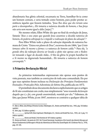 43
Tocado por Nossos Sentimentos
abandonaria Sua glória celestial, encarnaria na Terra, humilhar-Se-ia como
um homem comum, e seria tentado como homem, para poder prestar as-
sistência àqueles que fossem tentados, “Jesus lhes disse que eles teriam uma
parte a desempenhar...; Ele tomaria a natureza decaída do homem, e Sua força
não seria nem mesmo igual a deles [anjos].”91
No mesmo relato, Ellen White diz que no �nal da revelação de Jesus,
Satanás “disse a seus anjos que quando Jesus assumisse a decaída natureza do
homem, ele poderia sobrepujá-Lo e impedir a realização do plano da salvação”.92
Para Ellen White todo o plano da salvação dependia da natureza hu-
mana de Cristo. “Estava nos planos de Deus”, escreveu ela em 1864, “que Cristo
tomasse sobre Si mesmo a forma e a natureza do homem caída.”93
Para ela, “a
grande obra da redenção deveria ser levada a efeito não apenas com o Reden-
tor tomando o lugar do decaído Adão... O Rei da glória Se propôs humilhar-Se
a Si mesmo na degenerada humanidade... Ele tomaria a natureza do homem
corrompido.”94
A Primeira Declaração Oﬁcial
As primeiras testemunhas expressavam não apenas seus pontos de
vista pessoais, mas também as convicções de toda uma comunidade. Eis por
que suas opiniões foram inclusas na Declaração dos Princípios Fundamentais
Ensinados e Praticados Pelos Adventistas do Sétimo Dia, publicada em 1872.
Opreâmbulodessedocumentodeclaravaexplicitamentequeosartigos
de fé não constituíam um credo, mas simplesmente “uma resumida declaração
daquilo que é, e foi, com grande unanimidade, mantido por eles.”95
Sabemos, de
fato, que James White, já em 1847, mostrava-se contrário a qualquer idéia de
91. Ellen G.White, EarlyWritings (Primeiros Escritos) (Washington, D.C., Review and Herald Pub. Assn., 1945), pág. 150 (itálicos
supridos).
92. Idem, pág. 152 (itálicos supridos).
93. _________, SpiritualGifts (Dons Espirituais) (Washington, D.C., Review and Herald Pub. Assn., 1945), vol. 4, pág. 115
(itálicos supridos).
94. _________, ReviewandHerald, 24 de fevereiro de 1874 (itálicos supridos).
95. ReviewandHerald, 2 de janeiro de 1872.Ver P. Gerard Damsteegt, FoundationsoftheSeventh-dayAdventistMessageand
Mission(FundamentosdaMensagemeMissãodosAdventistasdoSétimoDia)(GrandRapids:W.B.Eerdmans Pub.Co.,1978),
págs. 301-305.
 