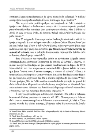 44
Tocado por Nossos Sentimentos
con�nar as crenças fundamentais da igreja num credo in�exível. “A Bíblia é
uma perfeita e completa revelação. É nossa única regra de fé e prática.”96
Não se pretendia proibir qualquer declaração de fé. Pelo contrário, a
igreja via-se obrigada a declarar suas crenças tão claramente quanto possível,
para o benefício dos membros bem como para os de fora. Mas “a Bíblia e a
Bíblia só, deve ser nosso credo... O homem é falível, mas a Palavra de Deus não
falha jamais.”97
Dos 25 artigos de fé nessa primeira declaração doutrinária o�cial da
igreja, o segundo é acerca da pessoa e obra de Jesus Cristo. Ele proclama “que
há um Senhor Jesus Cristo, o Filho do Pai Eterno, o único por quem Deus criou
todas as coisas, e por quem elas subsistem; que Ele tomou sobre si a natureza da
semente de Abraão, para a redenção de nossa caída raça; que Ele habitou entre
os homens, cheio de graça e verdade”.98
Essa declaração não especi�ca como os adventistas daquele tempo
compreendiam a expressão “a natureza da semente de Abraão”. Todavia, te-
mos as interpretações daqueles que usaram essa frase antes e depois de 1872.
Não satisfeito em citar simplesmente o texto bíblico, James White escreveu
que Jesus “tomou sobre Si carne e sangue, a semente de Abraão”.99
Essa já é
uma explicação de espécie. Como veremos, a maioria das declarações daque-
les que usaram a expressão deu-lhe o mesmo signi�cado que Ellen White:
“Como qualquer �lho de Adão, aceitou os resultados da operação da grande lei
da hereditariedade. O que estes resultados foram, manifesta-se na história de Seus
ancestrais terrestres. Veio com essa hereditariedade para partilhar de nossas dores
e tentações, e dar-nos o exemplo de uma vida impecável.”100
É interessante notar que a declaração o�cial de 1872 sobre a natureza
humana de Cristo, permaneceu intocada até 1931. Nessa época, ela foi mu-
dada para expressar com palavras diferentes a mesma convicção básica. “Con-
quanto retendo Sua divina natureza, Ele tomou sobre Si a natureza da família
96. James S.White, A Word to the Little Flock (Uma Palavra ao Pequeno Rebanho), pág. 13. Citado em Seventh-day Adventist
Encyclopedia, pág. 358.
97. Ellen G.White, SelectedMessages, vol. 1, pág. 416.
98. ReviewandHerald, 2 de janeiro de 1872 (itálicos supridos).
99. James SWhite, ReviewandHerald, 16 de setembro de 1852 (itálicos supridos).
100. Ellen G. White, The Desire of the Ages (O Desejado de Todas as Nações), pág. 49. Ver interpretações similares em nossas
páginas adiante.
 