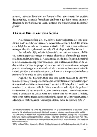 45
Tocado por Nossos Sentimentos
humana, e viveu na Terra como um homem.”101
Posta no contexto dos escritos
desse período, essa nova formulação con�rma o que foi o ensino unânime
da igreja até 1950, isto é, que a carne de Jesus era “em semelhança da carne do
pecado”.
A Natureza Humana em Estado Decaído
A declaração o�cial de 1872 sobre a natureza humana de Jesus con-
stitui a pedra angular da Cristologia Adventista anterior a 1950. De acordo
com Ralph Larson, ela foi rea�rmada mais de 1.200 vezes pelos escritores e
teólogos adventistas, das quais cerca de 400 são da própria Ellen White.102
Por volta de 1950, todavia, in�uenciada por considerações extrabíbli-
cas, outra interpretação surgiu nos meios adventistas, a�rmando que a natu-
reza humana de Cristo era a de Adão antes da queda. Esse foi um indisputável
retorno aos credos dos primeiros séculos. Essa mudança constituiu-se, de to-
das, a mais surpreendente porque, ao mesmo tempo, os mais eminentes teólogos
protestantes da segunda metade do século vinte emanciparam-se das tradi-
cionais posições e inconscientemente con�rmaram a interpretação que havia
prevalecido até então na igreja adventista.
Alguém pode �car espantado ante essa súbita mudança de interpre-
taçãodentrodaigreja,especialmenteapósapresentarumafrenteunânimepor
um século de consistente ensino sobre o assunto. De fato, desde o início do
movimento, a natureza caída de Cristo nunca havia sido objeto de qualquer
controvérsia, distintamente do acontecido com outros pontos doutrinários
como a divindade de Cristo. Uma nota manuscrita por William C. White,
bem como outros documentos emitidos pela sessão da Conferência Geral de
Mineápolis, con�rma que a “Cristologia não foi o ponto de atrito em 1888”.103
101. VerCrençaFundamentaln°3,Seventh-dayAdventistaYearbook(1931).EssamesmadeclaraçãofoiadotadapeloConcílio
Outonal de 1941, e incluída no ManualdaIgreja (1942), onde permaneceu inalterável através de várias edições, até 1980.
102. Ralph Larson, The WordWasMadeFlesh,OneHundredYearsofSeventh-dayAdventistChristology – 1852-1952 (OVerbo
Se Fez Carne, 100 anos de Cristologia Adventista do Sétimo Dia – 1852-1952), (CherryValley, Calif.: Cherrystone Press, 1986),
págs. 220, 245. Larson levantou um censo cronológico das declarações referentes à natureza humana de Cristo contidas na
literatura denominacional.
103. VerEricClaudeWebster.CrosscurrentsinAdventistChristology(ContracorrentesnaCristologiaAdventista),pág.176,nota56.
 
