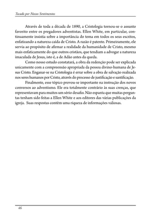 46
Tocado por Nossos Sentimentos
Através de toda a década de 1890, a Cristologia tornou-se o assunto
favorito entre os pregadores adventistas. Ellen White, em particular, con-
tinuamente insistia sobre a importância do tema em todos os seus escritos,
enfatizando a natureza caída de Cristo. A razão é patente. Primeiramente, ele
servia ao propósito de a�rmar a realidade da humanidade de Cristo, mesmo
mais enfaticamente do que outros cristãos, que tendiam a advogar a natureza
imaculada de Jesus, isto é, a de Adão antes da queda.
Como nosso estudo constatará, a obra da redenção pode ser explicada
unicamente com a compreensão apropriada da pessoa divino-humana de Je-
sus Cristo. Enganar-se na Cristologia é errar sobre a obra de salvação realizada
nossereshumanos porCristo,atravésdoprocesso de justi�cação e santi�cação.
Finalmente, esse tópico provou-se importante na instrução dos novos
conversos ao adventismo. Ele era totalmente contrário às suas crenças, que
representavam para muitos um sério desa�o. Não espanta que muitas pergun-
tas tenham sido feitas a Ellen White e aos editores das várias publicações da
igreja. Suas respostas contêm uma riqueza de informações valiosas.
 