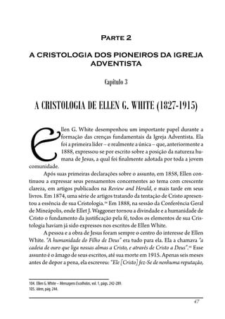 47
Parte 2
A CRISTOLOGIA DOS PIONEIROS DA IGREJA
ADVENTISTA
Capítulo 3
A CRISTOLOGIA DE ELLEN G. WHITE (1827-1915)
E
llen G. White desempenhou um importante papel durante a
formação das crenças fundamentais da Igreja Adventista. Ela
foi a primeira líder – e realmente a única – que, anteriormente a
1888, expressou-se por escrito sobre a posição da natureza hu-
mana de Jesus, a qual foi �nalmente adotada por toda a jovem
comunidade.
Após suas primeiras declarações sobre o assunto, em 1858, Ellen con-
tinuou a expressar seus pensamentos concernentes ao tema com crescente
clareza, em artigos publicados na Review and Herald, e mais tarde em seus
livros. Em 1874, uma série de artigos tratando da tentação de Cristo apresen-
tou a essência de sua Cristologia.104
Em 1888, na sessão da Conferência Geral
de Mineápolis, onde Ellet J. Waggoner tornou a divindade e a humanidade de
Cristo o fundamento da justi�cação pela fé, todos os elementos de sua Cris-
tologia haviam já sido expressos nos escritos de Ellen White.
A pessoa e a obra de Jesus foram sempre o centro do interesse de Ellen
White. “A humanidade do Filho de Deus” era tudo para ela. Ela a chamava “a
cadeia de ouro que liga nossas almas a Cristo, e através de Cristo a Deus”.105
Esse
assunto é o âmago de seus escritos, até sua morte em 1915. Apenas seis meses
antes de depor a pena, ela escreveu: “Ele [Cristo] fez-Se de nenhuma reputação,
104. Ellen G.White – MensagensEscolhidas, vol. 1, págs. 242-289.
105. Idem, pág. 244.
 