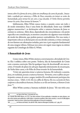 48
Tocado por Nossos Sentimentos
tomou sobre Si a forma de servo, e feito em semelhança da carne do pecado... Imacu-
lado e exaltado por natureza, o Filho de Deus consentiu em tomar as vestes da
humanidade, para tornar-Se um com a raça decaída. O Verbo Eterno permitiu
tornar-Se carne. Deus tornou-Se homem.”106
Infelizmente, Ellen White nunca tratou o assunto como um todo e
de modo sistemático. Essa é uma fonte de di�culdade. Entre suas 120.000
páginas manuscritas107
, as declarações sobre a natureza humana de Jesus se
contam às centenas. Além disso, dependendo das circunstâncias e do ponto
especí�co em consideração, os mesmos conceitos são algumas vezes tratados
de modo tão diferente, que podem parecer contraditórios. Por essa razão, é
importante colocar as declarações em seu devido contexto, e evitar a tentação
de nos �armos em a�rmações isoladas, pois isso é pré-requisito fundamental
de uma exegese idônea. Esforçar-nos-emos em seguir essas regras na síntese
seguinte da Cristologia de Ellen G. White.
A Humanidade de Jesus
Como vimos, Ellen White atestava convictamente a divindade de Cris-
to. Ela é enfática sobre esse ponto. Todavia, fala da humanidade de Cristo
com a mesma convicção. Não há qualquer traço de docetismo em seus es-
critos. O triunfo do plano da salvação dependia inteiramente da encarnação,
do Verbo feito carne, e do Filho de Deus revestir-Se da humanidade.
“Cristo não aparentou tomar a natureza humana; Ele realmente a assumiu.
Jesus, em realidade, possuía a natureza humana. ‘Portanto, como os �lhos são par-
ticipantes comuns de carne e sangue, também Ele semelhantemente participou das
mesmas coisas...’ (Heb. 2:14). Ele era o �lho de Maria; Ele era a semente de Davi,
conforme a descendência humana. Declara-se ser Ele um homem, o Homem Cristo
Jesus.”108
Ellen White acentua a humana realidade de Jesus: “Ele não tinha uma
106. _______, em SignsoftheTimes, 5 de janeiro de 1915.
107. Quando Ellen White faleceu, em 1915, suas obras incluíam 24 livros publicados e traduzidos em vários idiomas, com
dois outros prontos para publicação, 4.600 artigos e numerosos pan�etos sobre vários assuntos, e cerca de 45.000 páginas
manuscritas. Desde sua morte, muitos livros foram publicados em forma de compilações.
108. _______, em ReviewandHerald, 5 de abril de 1906, citado em MensagensEscolhidas, vol. 1, pág. 247.
 