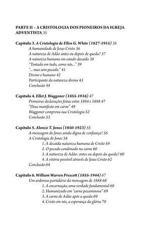 PARTE II – A CRISTOLOGIA DOS PIONEIROS DA IGREJA
ADVENTISTA 35
Capítulo 3. A Cristologia de Ellen G. White (1827-1915) 35
A humanidade de Jesus Cristo 36
A natureza de Adão antes ou depois de queda? 37
A natureza humana em estado decaído 38
“Tentado em tudo, como nós...” 39
“... mas sem pecado.” 41
Divino e humano 42
Participante da natureza divina 43
Conclusão 44
Capítulo 4. Ellet J. Waggoner (1855-1916) 47
Primeiras declarações feitas entre 1884 e 1888 47
“Deus manifesto em carne” 49
Waggoner comprova sua Cristologia 52
Conclusão 53
Capítulo 5. Alonzo T. Jones (1850-1923) 55
A mensagem de Jones ainda digna de con�ança? 56
A Cristologia de Jones 58
1. A decaída natureza humana de Cristo 59
2. O pecado condenado na carne 60
3. A natureza de Adão: antes ou depois da queda? 60
4. A vitória possível através de Jesus Cristo 62
Conclusão 64
Capítulo 6. William Warren Presco� (1855-1944) 67
Um ardoroso partidário da mensagem de 1888 68
1. A encarnação, uma verdade fundamental 68
2. Humanizado em “carne pecaminosa” 69
3. A carne de Adão após a queda 69
4. Cristo em nós, a esperança da glória 70
 