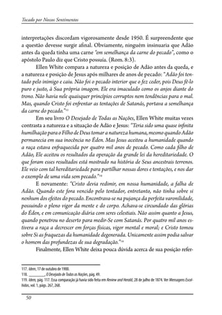 50
Tocado por Nossos Sentimentos
interpretações discordam vigorosamente desde 1950. É surpreendente que
a questão devesse surgir a�nal. Obviamente, ninguém insinuaria que Adão
antes da queda tinha uma carne “em semelhança da carne do pecado”, como o
apóstolo Paulo diz que Cristo possuía. (Rom. 8:3).
Ellen White compara a natureza e posição de Adão antes da queda, e
a natureza e posição de Jesus após milhares de anos de pecado: “Adão foi ten-
tado pelo inimigo e caiu. Não foi o pecado interior que o fez ceder, pois Deus fê-lo
puro e justo, à Sua própria imagem. Ele era imaculado como os anjos diante do
trono. Não havia nele quaisquer princípios corruptos nem tendências para o mal.
Mas, quando Cristo foi en�entar as tentações de Satanás, portava a semelhança
da carne do pecado.”117
Em seu livro O Desejado de Todas as Nações, Ellen White muitas vezes
contrasta a natureza e a situação de Adão e Jesus: “Teria sido uma quase in�nita
humilhaçãoparaoFilhodeDeustomaranaturezahumana,mesmoquandoAdão
permanecia em sua inocência no Éden. Mas Jesus aceitou a humanidade quando
a raça estava en�aquecida por quatro mil anos de pecado. Como cada �lho de
Adão, Ele aceitou os resultados da operação da grande lei da hereditariedade. O
que foram esses resultados está mostrado na história de Seus ancestrais terrenos.
Ele veio com tal hereditariedade para partilhar nossas dores e tentações, e nos dar
o exemplo de uma vida sem pecado.”118
E novamente: “Cristo devia redimir, em nossa humanidade, a falha de
Adão. Quando este fora vencido pelo tentador, entretanto, não tinha sobre si
nenhum dos efeitos do pecado. Encontrava-se na pujança da perfeita varonilidade,
possuindo o pleno vigor da mente e do corpo. Achava-se circundado das glórias
do Éden, e em comunicação diária com seres celestiais. Não assim quanto a Jesus,
quando penetrou no deserto para medir-Se com Satanás. Por quatro mil anos es-
tivera a raça a decrescer em forças físicas, vigor mental e moral; e Cristo tomou
sobre Si as �aquezas da humanidade degenerada. Unicamente assim podia salvar
o homem das profundezas de sua degradação.”119
Finalmente, Ellen White deixa pouca dúvida acerca de sua posição refer-
117. Idem, 17 de outubro de 1900.
118. _______, ODesejadodeTodasasNações, pág. 49.
119. Idem, pág. 117. Essa comparação já havia sido feita em Review and Herald, 28 de julho de 1874. Ver Mensagens Escol-
hidas, vol. 1, págs. 267, 268.
 