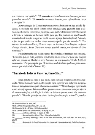53
Tocado por Nossos Sentimentos
que o homem está sujeito.”131
“Ele assumiu os riscos da natureza humana, para ser
provado e tentado.”132
“Ele assumiu a natureza humana, suas enfermidades, riscos
e tentações.”133
A participação de Cristo na plena natureza humana em seu estado de-
caído, é colocada por Ellen White como condição sine qua non para a sal-
vação do homem. “Estava nos planos de Deus que Cristo tomasse sobre Si mesmo
a forma e a natureza do homem caído, para que Ele pudesse ser aperfeiçoado
através do so�imento, e suportar em Si mesmo a força das tentações de Satanás,
a �m de que conhecesse melhor como socorrer aqueles que são tentados.”134
“Por
esse ato de condescendência, Ele seria capaz de derramar Suas bênçãos em favor
da raça decaída. Assim Cristo nos tornou possível sermos participantes de Sua
natureza.”135
Foi exatamente isso o que o autor da epístola aos Hebreus nos ensinou.
“Convinha que em tudo fosse feito semelhante a Seus irmãos”, “para que pudesse
estar em posição de libertar os seres humanos de seus pecados.” (Heb. 2:17). E
acrescenta: “Porque naquilo que Ele mesmo, sendo tentado, padeceu, pode socor-
rer aos que são tentados” (verso 18).
“Tentado de Todas as Maneiras, Como Nós...”
Ellen White fez tudo o que podia para explicar o signi�cado dessa ver-
dade. “Nosso Salvador veio a este mundo para suportar em natureza humana,
todasastentaçõescomasquaisohomeméassediado.”136
“Eleconheceporexperiência
quais são as �aquezas da humanidade, quais as nossas carências e onde jaz a força
de nossas tentações, pois Ele foi ‘tentado em todos os pontos, como nós, mas sem
pecado’”137
“Ele sabe quão fortes são as inclinações do coração natural.”138
, tendo-
131. Manuscrito 80 de E. G.White, 1903.
132. E. G.White, MensagensEscolhidas, vol. 1, pág. 226.
133. Manuscrito 141 de E. G.White, 1901 (itálicos supridos)
134. E. G.White, SpiritualGifts (Dons Espirituais), vol. 4, págs. 115, 116.
135. _______, em ReviewandHerald, 17 de julho de 1900.
136. _______, SonsandDaughtersdeDeus (Filhos e Filhas de Deus), pág. 230.
137. _______, The Ministry of Healing (A Ciência do Bom Viver) (Mountain View, Calif.: Paci�c Press. Pub. Assn., 1952),
pág. 78.
138. _______,TestimoniesfortheChurch(TestemunhosParaaIgreja),vol. 5(MountainView,Calif.:Paci�cPressPub.Assn.,
 