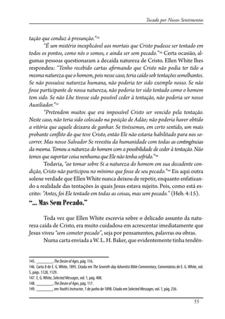 55
Tocado por Nossos Sentimentos
tação que conduz à presunção.”145
“É um mistério inexplicável aos mortais que Cristo pudesse ser tentado em
todos os pontos, como nós o somos, e ainda ser sem pecado.”146
Certa ocasião, al-
gumas pessoas questionaram a decaída natureza de Cristo. Ellen White lhes
respondeu: “Tenho recebido cartas a�rmando que Cristo não podia ter tido a
mesmanaturezaqueohomem,poisnessecaso,teriacaídosob tentaçõessemelhantes.
Se não possuísse natureza humana, não poderia ter sido exemplo nosso. Se não
fosse participante de nossa natureza, não poderia ter sido tentado como o homem
tem sido. Se não Lhe tivesse sido possível ceder à tentação, não poderia ser nosso
Auxiliador.”147
“Pretendem muitos que era impossível Cristo ser vencido pela tentação.
Neste caso, não teria sido colocado na posição de Adão; não poderia haver obtido
a vitória que aquele deixara de ganhar. Se tivéssemos, em certo sentido, um mais
probante con�ito do que teve Cristo, então Ele não estaria habilitado para nos so-
correr. Mas nosso Salvador Se revestiu da humanidade com todas as contingências
da mesma. Tomou a natureza do homem com a possibilidade de ceder à tentação. Não
temos que suportar coisa nenhuma que Ele não tenha so�ido.”148
Todavia, “ao tomar sobre Si a natureza do homem em sua decadente con-
dição, Cristo não participou no mínimo que fosse de seu pecado.”149
Eis aqui outra
solene verdade que Ellen White nunca deixou de repetir, enquanto enfatizan-
do a realidade das tentações às quais Jesus estava sujeito. Pois, como está es-
crito: “Antes, foi Ele tentado em todas as coisas, mas sem pecado.” (Heb. 4:15).
“... Mas Sem Pecado.”
Toda vez que Ellen White escrevia sobre o delicado assunto da natu-
reza caída de Cristo, era muito cuidadosa em acrescentar imediatamente que
Jesus viveu “sem cometer pecado”, seja por pensamentos, palavras ou obras.
Numa carta enviada a W. L. H. Baker, que evidentemente tinha tendên-
145. _______,TheDesireofAges, pág. 116.
146. Carta 8 de E. G. White, 1895. Citada em The Seventh-day Adventist Bible Commentary, Comentários de E. G. White, vol.
5, págs. 1128, 1129.
147. E. G.White, SelectedMessages, vol. 1, pág. 408.
148. _______, TheDesireofAges, pág. 117.
149. _______, em Youth’sInstructor, 1 de junho de 1898. Citado em SelectedMessages, vol. 1, pág. 256.
 
