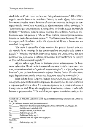 56
Tocado por Nossos Sentimentos
cia de falar de Cristo como um homem “integralmente humano”, Ellen White
sugeriu que ele fosse mais cauteloso: “Nunca, de modo algum, deixe a mais
leve impressão sobre mentes humanas de que uma mancha, inclinação ou cor-
rupção incidia sobre Cristo, ou que Ele, de alguma maneira, cedeu à corrupção.”150
“Nem mesmo por um pensamento Cristo poderia ser levado a ceder ao poder da
tentação.”151
“Nenhuma palavra impura escapava de Seus lábios. Nunca Ele pra-
ticou uma ação má, pois era o Filho de Deus. Embora possuísse forma humana,
todavia era isento da mancha do pecado.”152
“Em Sua natureza humana, Ele man-
teve a pureza de Seu divino caráter. Ele viveu a lei de Deus e a honrou em um
mundo de transgressão.”153
“Em meio à devassidão, Cristo manteve Sua pureza. Satanás não po-
dia manchá-la ou corrompê-la. Seu caráter revelava um perfeito ódio contra o
pecado.”154
“Houvesse-se podido achar um só pecado em Cristo, tivesse Ele num
particular que fosse cedido a Satanás para escapar à horrível tortura, e o inimigo
de Deus e do homem teria triunfado.”155
Alguns acham que Jesus foi tentado apenas externamente. Se hou-
vesse sido assim, Ele não teria sido verdadeiramente tentado como nós o so-
mos, nem teria conhecido “o poder de nossas tentações”156
, e a “força da paixão
humana”157
, aos quais os homens estão sujeitos. Porém, “nunca Ele cedeu à ten-
tação de praticar um simples ato que não fosse puro, elevado e enobrecedor”.158
Ellen White disse: “Ao povo, e depois, mais plenamente, aos discípulos, Je-
sus explicou que a contaminação não procede do exterior, mas do interior. Pureza
e impureza pertencem à alma. É o mau ato, a palavra ou o pensamento mau, a
transgressão da lei de Deus, não a negligência de cerimônias externas criadas pelo
homem, o que contamina.”159
“Se a lei alcançasse apenas a conduta exterior, os ho-
150. Carta 8 de E. G. White, 1895. Citada em The Seventh-day Adventist Bible Commentary, Comentários de E. G. White, vol.
5, pág. 1128.
151. _E. G.White, em ReviewandHerald, 8 de novembro de 1887.
152. _______,WelfareMinistry(Bene�cênciaSocial)(Washington,D.C.:ReviewandHeraldPub.Assn.,1952),pág.287.
153. _______, Youth’sInstructor, 2 de junho de 1898.
154. _______, em SignsoftheTimes, 10 de maio de 1899.
155. _______, TheDesireofAges, pág. 761.
156. _______, TheMinistryofHealing, pág. 61.
157. _______,InHeavenlyPlaces (Nos Lugares Celestiais), pág. 155.
158. Ibidem.
159. _______, TheDesireofAges, pág. 397.
 