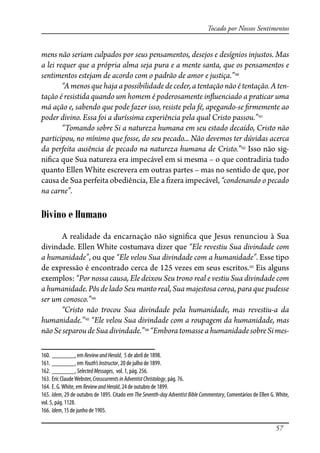 57
Tocado por Nossos Sentimentos
mens não seriam culpados por seus pensamentos, desejos e desígnios injustos. Mas
a lei requer que a própria alma seja pura e a mente santa, que os pensamentos e
sentimentos estejam de acordo com o padrão de amor e justiça.”160
“A menos que haja a possibilidade de ceder, a tentação não é tentação. A ten-
tação é resistida quando um homem é poderosamente in�uenciado a praticar uma
má ação e, sabendo que pode fazer isso, resiste pela fé, apegando-se �rmemente ao
poder divino. Essa foi a duríssima experiência pela qual Cristo passou.”161
“Tomando sobre Si a natureza humana em seu estado decaído, Cristo não
participou, no mínimo que fosse, do seu pecado... Não devemos ter dúvidas acerca
da perfeita ausência de pecado na natureza humana de Cristo.”162
Isso não sig-
ni�ca que Sua natureza era impecável em si mesma – o que contradiria tudo
quanto Ellen White escrevera em outras partes – mas no sentido de que, por
causa de Sua perfeita obediência, Ele a �zera impecável, “condenando o pecado
na carne”.
Divino e Humano
A realidade da encarnação não signi�ca que Jesus renunciou à Sua
divindade. Ellen White costumava dizer que “Ele revestiu Sua divindade com
a humanidade”, ou que “Ele velou Sua divindade com a humanidade”. Esse tipo
de expressão é encontrado cerca de 125 vezes em seus escritos.163
Eis alguns
exemplos: “Por nossa causa, Ele deixou Seu trono real e vestiu Sua divindade com
a humanidade. Pôs de lado Seu manto real, Sua majestosa coroa, para que pudesse
ser um conosco.”164
“Cristo não trocou Sua divindade pela humanidade, mas revestiu-a da
humanidade.”165
“Ele velou Sua divindade com a roupagem da humanidade, mas
nãoSeseparoudeSuadivindade.”166
“EmboratomasseahumanidadesobreSimes-
160. _______, em ReviewandHerald, 5 de abril de 1898.
161. _______, em Youth’sInstructor, 20 de julho de 1899.
162. _______, SelectedMessages, vol. 1, pág. 256.
163. Eric ClaudeWebster, CrosscurrentsinAdventistChristology, pág. 76.
164. E. G.White, em ReviewandHerald, 24 de outubro de 1899.
165. Idem, 29 de outubro de 1895. Citado em The Seventh-day Adventist Bible Commentary, Comentários de Ellen G. White,
vol. 5, pág. 1128.
166. Idem, 15 de junho de 1905.
 